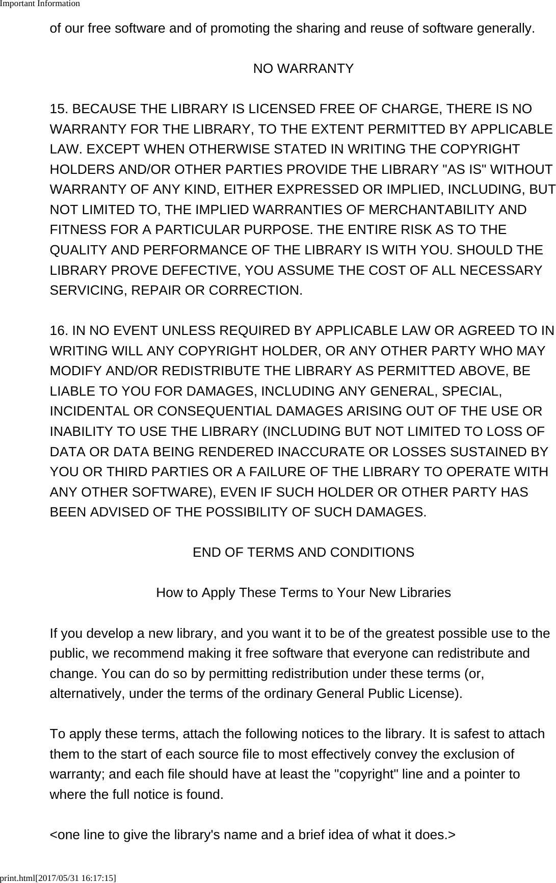 Important Informationprint.html[2017/05/31 16:17:15]of our free software and of promoting the sharing and reuse of software generally.NO WARRANTY15. BECAUSE THE LIBRARY IS LICENSED FREE OF CHARGE, THERE IS NOWARRANTY FOR THE LIBRARY, TO THE EXTENT PERMITTED BY APPLICABLELAW. EXCEPT WHEN OTHERWISE STATED IN WRITING THE COPYRIGHTHOLDERS AND/OR OTHER PARTIES PROVIDE THE LIBRARY "AS IS" WITHOUTWARRANTY OF ANY KIND, EITHER EXPRESSED OR IMPLIED, INCLUDING, BUTNOT LIMITED TO, THE IMPLIED WARRANTIES OF MERCHANTABILITY ANDFITNESS FOR A PARTICULAR PURPOSE. THE ENTIRE RISK AS TO THEQUALITY AND PERFORMANCE OF THE LIBRARY IS WITH YOU. SHOULD THELIBRARY PROVE DEFECTIVE, YOU ASSUME THE COST OF ALL NECESSARYSERVICING, REPAIR OR CORRECTION.16. IN NO EVENT UNLESS REQUIRED BY APPLICABLE LAW OR AGREED TO INWRITING WILL ANY COPYRIGHT HOLDER, OR ANY OTHER PARTY WHO MAYMODIFY AND/OR REDISTRIBUTE THE LIBRARY AS PERMITTED ABOVE, BELIABLE TO YOU FOR DAMAGES, INCLUDING ANY GENERAL, SPECIAL,INCIDENTAL OR CONSEQUENTIAL DAMAGES ARISING OUT OF THE USE ORINABILITY TO USE THE LIBRARY (INCLUDING BUT NOT LIMITED TO LOSS OFDATA OR DATA BEING RENDERED INACCURATE OR LOSSES SUSTAINED BYYOU OR THIRD PARTIES OR A FAILURE OF THE LIBRARY TO OPERATE WITHANY OTHER SOFTWARE), EVEN IF SUCH HOLDER OR OTHER PARTY HASBEEN ADVISED OF THE POSSIBILITY OF SUCH DAMAGES.END OF TERMS AND CONDITIONSHow to Apply These Terms to Your New LibrariesIf you develop a new library, and you want it to be of the greatest possible use to thepublic, we recommend making it free software that everyone can redistribute andchange. You can do so by permitting redistribution under these terms (or,alternatively, under the terms of the ordinary General Public License).To apply these terms, attach the following notices to the library. It is safest to attachthem to the start of each source file to most effectively convey the exclusion ofwarranty; and each file should have at least the "copyright" line and a pointer towhere the full notice is found.<one line to give the library's name and a brief idea of what it does.>