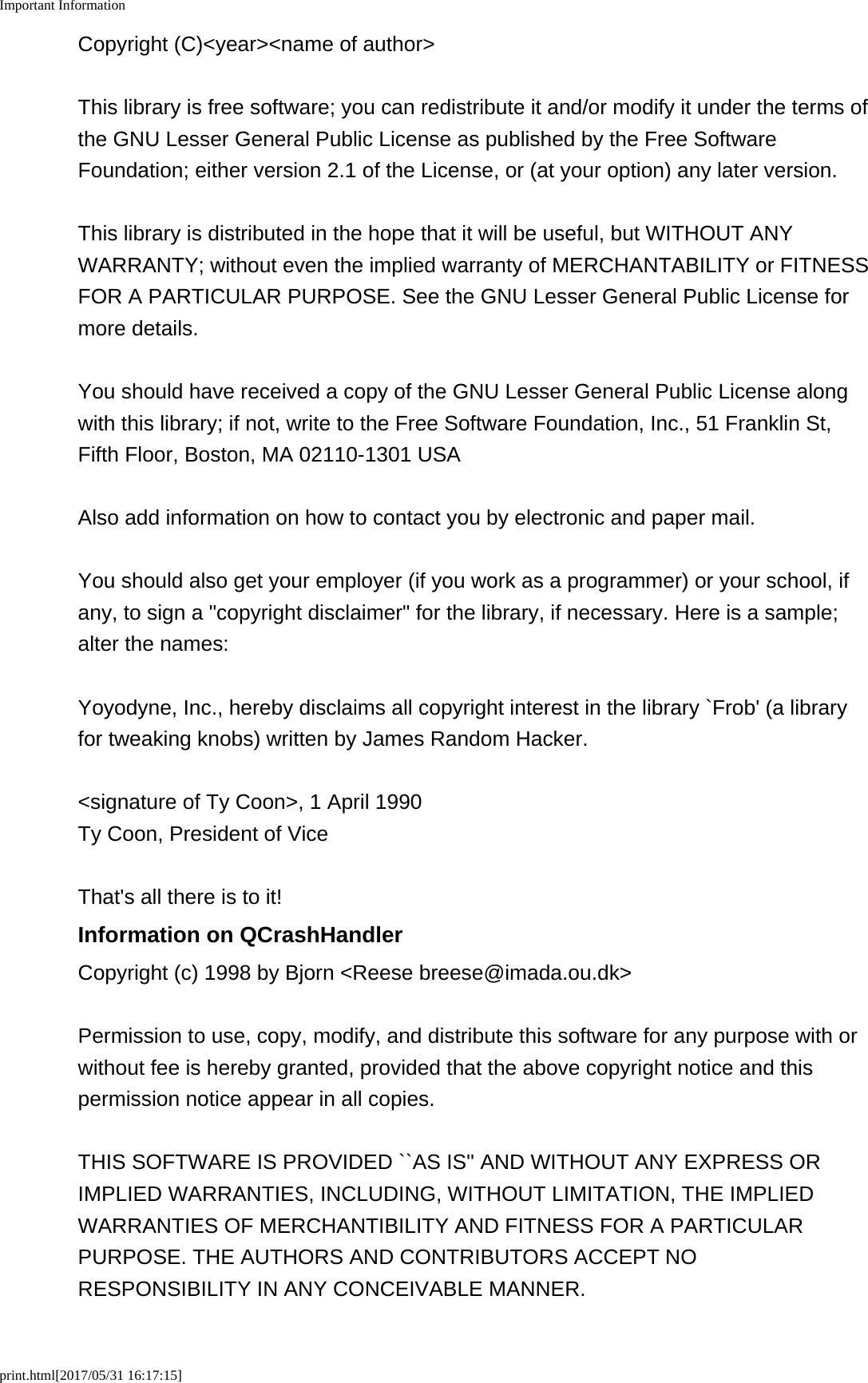Important Informationprint.html[2017/05/31 16:17:15]Copyright (C)<year><name of author>This library is free software; you can redistribute it and/or modify it under the terms ofthe GNU Lesser General Public License as published by the Free SoftwareFoundation; either version 2.1 of the License, or (at your option) any later version.This library is distributed in the hope that it will be useful, but WITHOUT ANYWARRANTY; without even the implied warranty of MERCHANTABILITY or FITNESSFOR A PARTICULAR PURPOSE. See the GNU Lesser General Public License formore details.You should have received a copy of the GNU Lesser General Public License alongwith this library; if not, write to the Free Software Foundation, Inc., 51 Franklin St,Fifth Floor, Boston, MA 02110-1301 USAAlso add information on how to contact you by electronic and paper mail.You should also get your employer (if you work as a programmer) or your school, ifany, to sign a "copyright disclaimer" for the library, if necessary. Here is a sample;alter the names:Yoyodyne, Inc., hereby disclaims all copyright interest in the library `Frob' (a libraryfor tweaking knobs) written by James Random Hacker.<signature of Ty Coon>, 1 April 1990Ty Coon, President of ViceThat's all there is to it!Information on QCrashHandlerCopyright (c) 1998 by Bjorn <Reese breese@imada.ou.dk>Permission to use, copy, modify, and distribute this software for any purpose with orwithout fee is hereby granted, provided that the above copyright notice and thispermission notice appear in all copies.THIS SOFTWARE IS PROVIDED ``AS IS'' AND WITHOUT ANY EXPRESS ORIMPLIED WARRANTIES, INCLUDING, WITHOUT LIMITATION, THE IMPLIEDWARRANTIES OF MERCHANTIBILITY AND FITNESS FOR A PARTICULARPURPOSE. THE AUTHORS AND CONTRIBUTORS ACCEPT NORESPONSIBILITY IN ANY CONCEIVABLE MANNER.