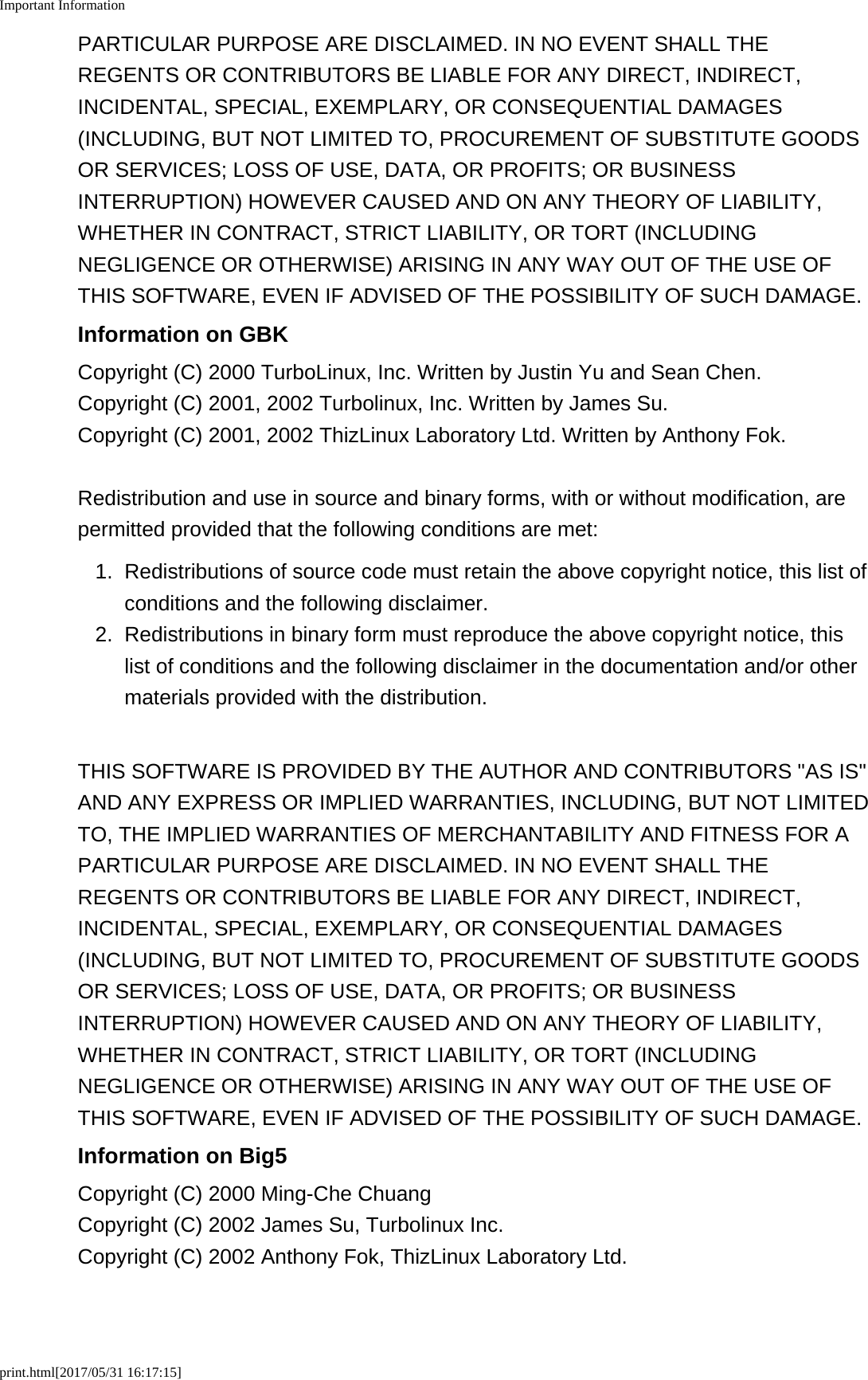 Important Informationprint.html[2017/05/31 16:17:15]PARTICULAR PURPOSE ARE DISCLAIMED. IN NO EVENT SHALL THEREGENTS OR CONTRIBUTORS BE LIABLE FOR ANY DIRECT, INDIRECT,INCIDENTAL, SPECIAL, EXEMPLARY, OR CONSEQUENTIAL DAMAGES(INCLUDING, BUT NOT LIMITED TO, PROCUREMENT OF SUBSTITUTE GOODSOR SERVICES; LOSS OF USE, DATA, OR PROFITS; OR BUSINESSINTERRUPTION) HOWEVER CAUSED AND ON ANY THEORY OF LIABILITY,WHETHER IN CONTRACT, STRICT LIABILITY, OR TORT (INCLUDINGNEGLIGENCE OR OTHERWISE) ARISING IN ANY WAY OUT OF THE USE OFTHIS SOFTWARE, EVEN IF ADVISED OF THE POSSIBILITY OF SUCH DAMAGE.Information on GBKCopyright (C) 2000 TurboLinux, Inc. Written by Justin Yu and Sean Chen.Copyright (C) 2001, 2002 Turbolinux, Inc. Written by James Su.Copyright (C) 2001, 2002 ThizLinux Laboratory Ltd. Written by Anthony Fok.Redistribution and use in source and binary forms, with or without modification, arepermitted provided that the following conditions are met:1. Redistributions of source code must retain the above copyright notice, this list ofconditions and the following disclaimer.2.Redistributions in binary form must reproduce the above copyright notice, thislist of conditions and the following disclaimer in the documentation and/or othermaterials provided with the distribution.THIS SOFTWARE IS PROVIDED BY THE AUTHOR AND CONTRIBUTORS "AS IS"AND ANY EXPRESS OR IMPLIED WARRANTIES, INCLUDING, BUT NOT LIMITEDTO, THE IMPLIED WARRANTIES OF MERCHANTABILITY AND FITNESS FOR APARTICULAR PURPOSE ARE DISCLAIMED. IN NO EVENT SHALL THEREGENTS OR CONTRIBUTORS BE LIABLE FOR ANY DIRECT, INDIRECT,INCIDENTAL, SPECIAL, EXEMPLARY, OR CONSEQUENTIAL DAMAGES(INCLUDING, BUT NOT LIMITED TO, PROCUREMENT OF SUBSTITUTE GOODSOR SERVICES; LOSS OF USE, DATA, OR PROFITS; OR BUSINESSINTERRUPTION) HOWEVER CAUSED AND ON ANY THEORY OF LIABILITY,WHETHER IN CONTRACT, STRICT LIABILITY, OR TORT (INCLUDINGNEGLIGENCE OR OTHERWISE) ARISING IN ANY WAY OUT OF THE USE OFTHIS SOFTWARE, EVEN IF ADVISED OF THE POSSIBILITY OF SUCH DAMAGE.Information on Big5Copyright (C) 2000 Ming-Che ChuangCopyright (C) 2002 James Su, Turbolinux Inc.Copyright (C) 2002 Anthony Fok, ThizLinux Laboratory Ltd.