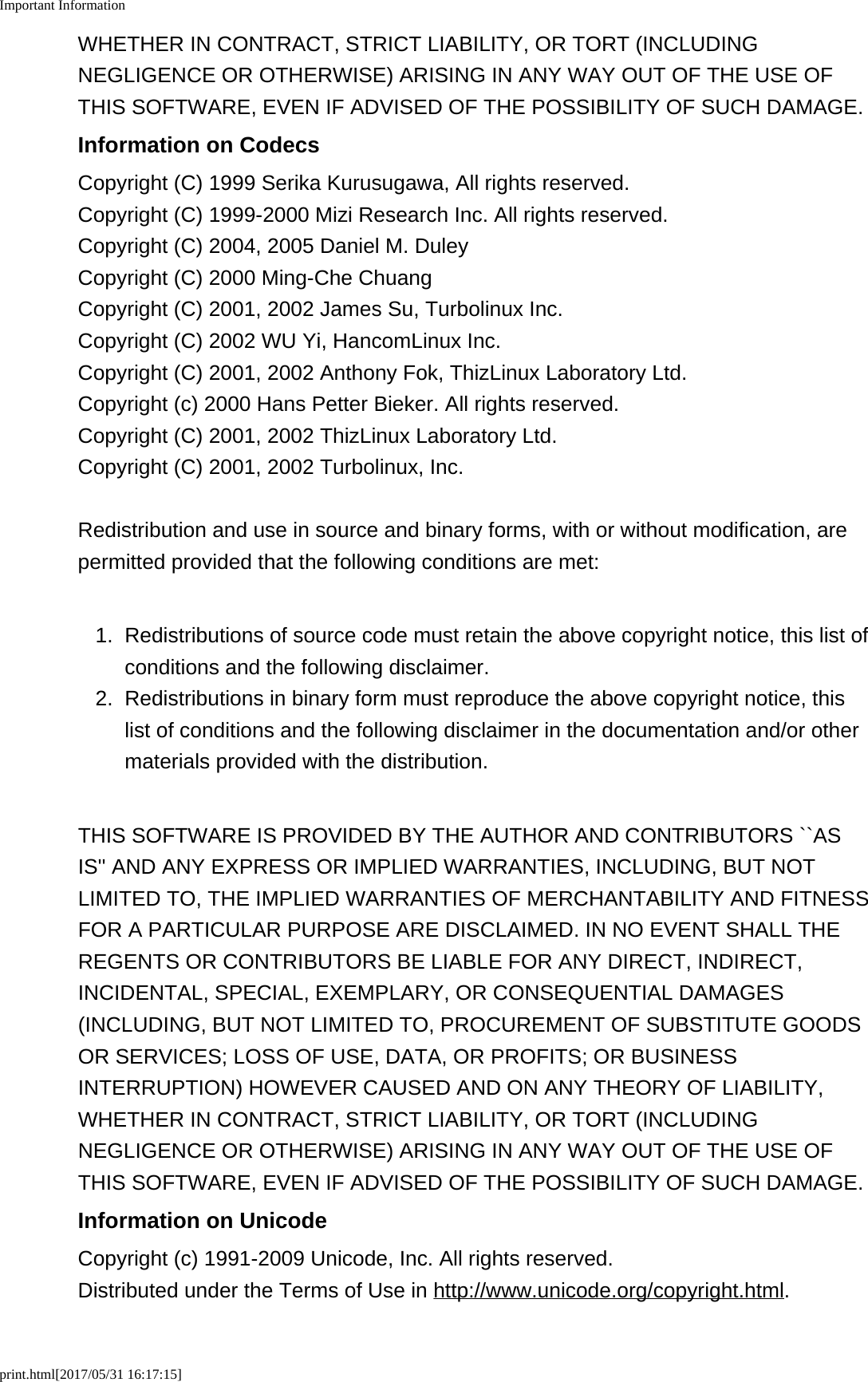 Important Informationprint.html[2017/05/31 16:17:15]WHETHER IN CONTRACT, STRICT LIABILITY, OR TORT (INCLUDINGNEGLIGENCE OR OTHERWISE) ARISING IN ANY WAY OUT OF THE USE OFTHIS SOFTWARE, EVEN IF ADVISED OF THE POSSIBILITY OF SUCH DAMAGE.Information on CodecsCopyright (C) 1999 Serika Kurusugawa, All rights reserved.Copyright (C) 1999-2000 Mizi Research Inc. All rights reserved.Copyright (C) 2004, 2005 Daniel M. DuleyCopyright (C) 2000 Ming-Che ChuangCopyright (C) 2001, 2002 James Su, Turbolinux Inc.Copyright (C) 2002 WU Yi, HancomLinux Inc.Copyright (C) 2001, 2002 Anthony Fok, ThizLinux Laboratory Ltd.Copyright (c) 2000 Hans Petter Bieker. All rights reserved.Copyright (C) 2001, 2002 ThizLinux Laboratory Ltd.Copyright (C) 2001, 2002 Turbolinux, Inc.Redistribution and use in source and binary forms, with or without modification, arepermitted provided that the following conditions are met:1.Redistributions of source code must retain the above copyright notice, this list ofconditions and the following disclaimer.2. Redistributions in binary form must reproduce the above copyright notice, thislist of conditions and the following disclaimer in the documentation and/or othermaterials provided with the distribution.THIS SOFTWARE IS PROVIDED BY THE AUTHOR AND CONTRIBUTORS ``ASIS'' AND ANY EXPRESS OR IMPLIED WARRANTIES, INCLUDING, BUT NOTLIMITED TO, THE IMPLIED WARRANTIES OF MERCHANTABILITY AND FITNESSFOR A PARTICULAR PURPOSE ARE DISCLAIMED. IN NO EVENT SHALL THEREGENTS OR CONTRIBUTORS BE LIABLE FOR ANY DIRECT, INDIRECT,INCIDENTAL, SPECIAL, EXEMPLARY, OR CONSEQUENTIAL DAMAGES(INCLUDING, BUT NOT LIMITED TO, PROCUREMENT OF SUBSTITUTE GOODSOR SERVICES; LOSS OF USE, DATA, OR PROFITS; OR BUSINESSINTERRUPTION) HOWEVER CAUSED AND ON ANY THEORY OF LIABILITY,WHETHER IN CONTRACT, STRICT LIABILITY, OR TORT (INCLUDINGNEGLIGENCE OR OTHERWISE) ARISING IN ANY WAY OUT OF THE USE OFTHIS SOFTWARE, EVEN IF ADVISED OF THE POSSIBILITY OF SUCH DAMAGE.Information on UnicodeCopyright (c) 1991-2009 Unicode, Inc. All rights reserved.Distributed under the Terms of Use in http://www.unicode.org/copyright.html.