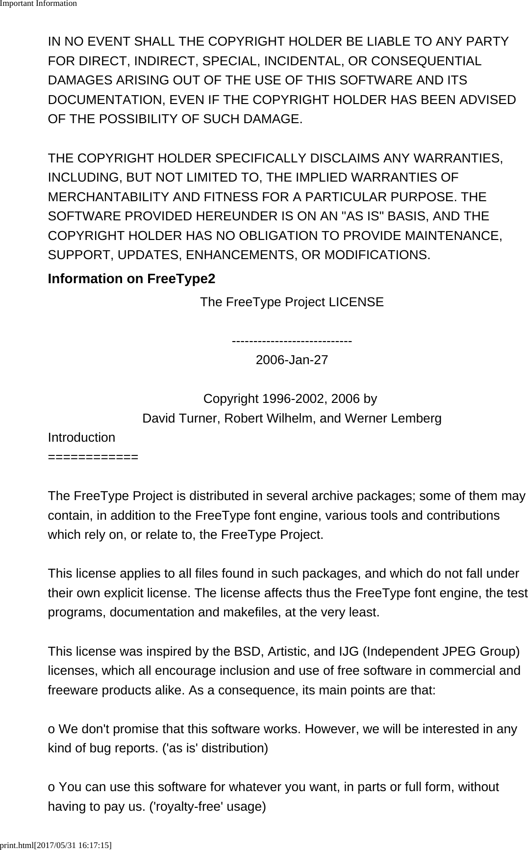 Important Informationprint.html[2017/05/31 16:17:15]IN NO EVENT SHALL THE COPYRIGHT HOLDER BE LIABLE TO ANY PARTYFOR DIRECT, INDIRECT, SPECIAL, INCIDENTAL, OR CONSEQUENTIALDAMAGES ARISING OUT OF THE USE OF THIS SOFTWARE AND ITSDOCUMENTATION, EVEN IF THE COPYRIGHT HOLDER HAS BEEN ADVISEDOF THE POSSIBILITY OF SUCH DAMAGE.THE COPYRIGHT HOLDER SPECIFICALLY DISCLAIMS ANY WARRANTIES,INCLUDING, BUT NOT LIMITED TO, THE IMPLIED WARRANTIES OFMERCHANTABILITY AND FITNESS FOR A PARTICULAR PURPOSE. THESOFTWARE PROVIDED HEREUNDER IS ON AN "AS IS" BASIS, AND THECOPYRIGHT HOLDER HAS NO OBLIGATION TO PROVIDE MAINTENANCE,SUPPORT, UPDATES, ENHANCEMENTS, OR MODIFICATIONS.Information on FreeType2The FreeType Project LICENSE----------------------------2006-Jan-27Copyright 1996-2002, 2006 by David Turner, Robert Wilhelm, and Werner LembergIntroduction============The FreeType Project is distributed in several archive packages; some of them maycontain, in addition to the FreeType font engine, various tools and contributionswhich rely on, or relate to, the FreeType Project.This license applies to all files found in such packages, and which do not fall undertheir own explicit license. The license affects thus the FreeType font engine, the testprograms, documentation and makefiles, at the very least.This license was inspired by the BSD, Artistic, and IJG (Independent JPEG Group)licenses, which all encourage inclusion and use of free software in commercial andfreeware products alike. As a consequence, its main points are that:o We don't promise that this software works. However, we will be interested in anykind of bug reports. ('as is' distribution)o You can use this software for whatever you want, in parts or full form, withouthaving to pay us. ('royalty-free' usage)