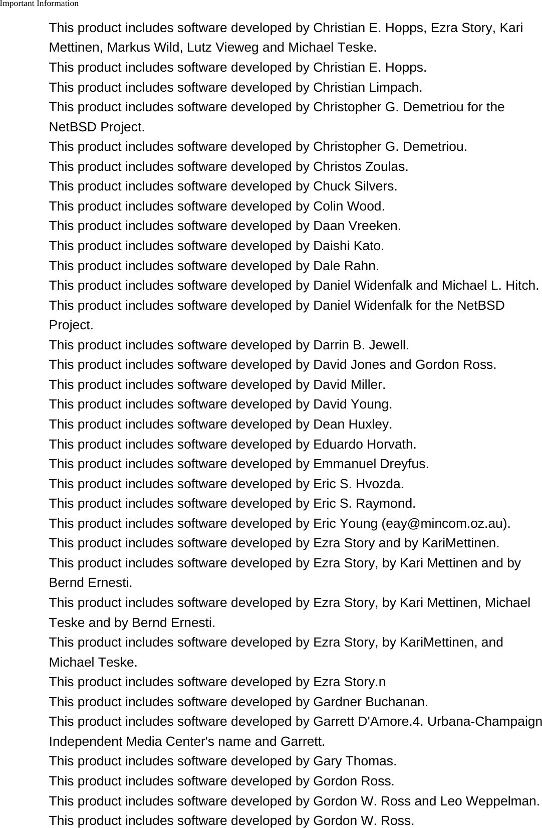 Important Information    This product includes software developed by Christian E. Hopps, Ezra Story, KariMettinen, Markus Wild, Lutz Vieweg and Michael Teske.This product includes software developed by Christian E. Hopps.This product includes software developed by Christian Limpach.This product includes software developed by Christopher G. Demetriou for theNetBSD Project.This product includes software developed by Christopher G. Demetriou.This product includes software developed by Christos Zoulas.This product includes software developed by Chuck Silvers.This product includes software developed by Colin Wood.This product includes software developed by Daan Vreeken.This product includes software developed by Daishi Kato.This product includes software developed by Dale Rahn.This product includes software developed by Daniel Widenfalk and Michael L. Hitch.This product includes software developed by Daniel Widenfalk for the NetBSDProject.This product includes software developed by Darrin B. Jewell.This product includes software developed by David Jones and Gordon Ross.This product includes software developed by David Miller.This product includes software developed by David Young.This product includes software developed by Dean Huxley.This product includes software developed by Eduardo Horvath.This product includes software developed by Emmanuel Dreyfus.This product includes software developed by Eric S. Hvozda.This product includes software developed by Eric S. Raymond.This product includes software developed by Eric Young (eay@mincom.oz.au).This product includes software developed by Ezra Story and by KariMettinen.This product includes software developed by Ezra Story, by Kari Mettinen and byBernd Ernesti.This product includes software developed by Ezra Story, by Kari Mettinen, MichaelTeske and by Bernd Ernesti.This product includes software developed by Ezra Story, by KariMettinen, andMichael Teske.This product includes software developed by Ezra Story.nThis product includes software developed by Gardner Buchanan.This product includes software developed by Garrett D'Amore.4. Urbana-ChampaignIndependent Media Center's name and Garrett.This product includes software developed by Gary Thomas.This product includes software developed by Gordon Ross.This product includes software developed by Gordon W. Ross and Leo Weppelman.This product includes software developed by Gordon W. Ross.
