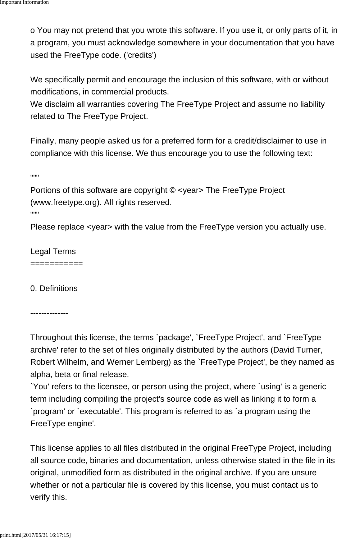 Important Informationprint.html[2017/05/31 16:17:15]o You may not pretend that you wrote this software. If you use it, or only parts of it, ina program, you must acknowledge somewhere in your documentation that you haveused the FreeType code. ('credits')We specifically permit and encourage the inclusion of this software, with or withoutmodifications, in commercial products.We disclaim all warranties covering The FreeType Project and assume no liabilityrelated to The FreeType Project.Finally, many people asked us for a preferred form for a credit/disclaimer to use incompliance with this license. We thus encourage you to use the following text:""" Portions of this software are copyright &copy; <year> The FreeType Project(www.freetype.org). All rights reserved. """Please replace <year> with the value from the FreeType version you actually use.Legal Terms===========0. Definitions--------------Throughout this license, the terms `package', `FreeType Project', and `FreeTypearchive' refer to the set of files originally distributed by the authors (David Turner,Robert Wilhelm, and Werner Lemberg) as the `FreeType Project', be they named asalpha, beta or final release.`You' refers to the licensee, or person using the project, where `using' is a genericterm including compiling the project's source code as well as linking it to form a`program' or `executable'. This program is referred to as `a program using theFreeType engine'.This license applies to all files distributed in the original FreeType Project, includingall source code, binaries and documentation, unless otherwise stated in the file in itsoriginal, unmodified form as distributed in the original archive. If you are unsurewhether or not a particular file is covered by this license, you must contact us toverify this.