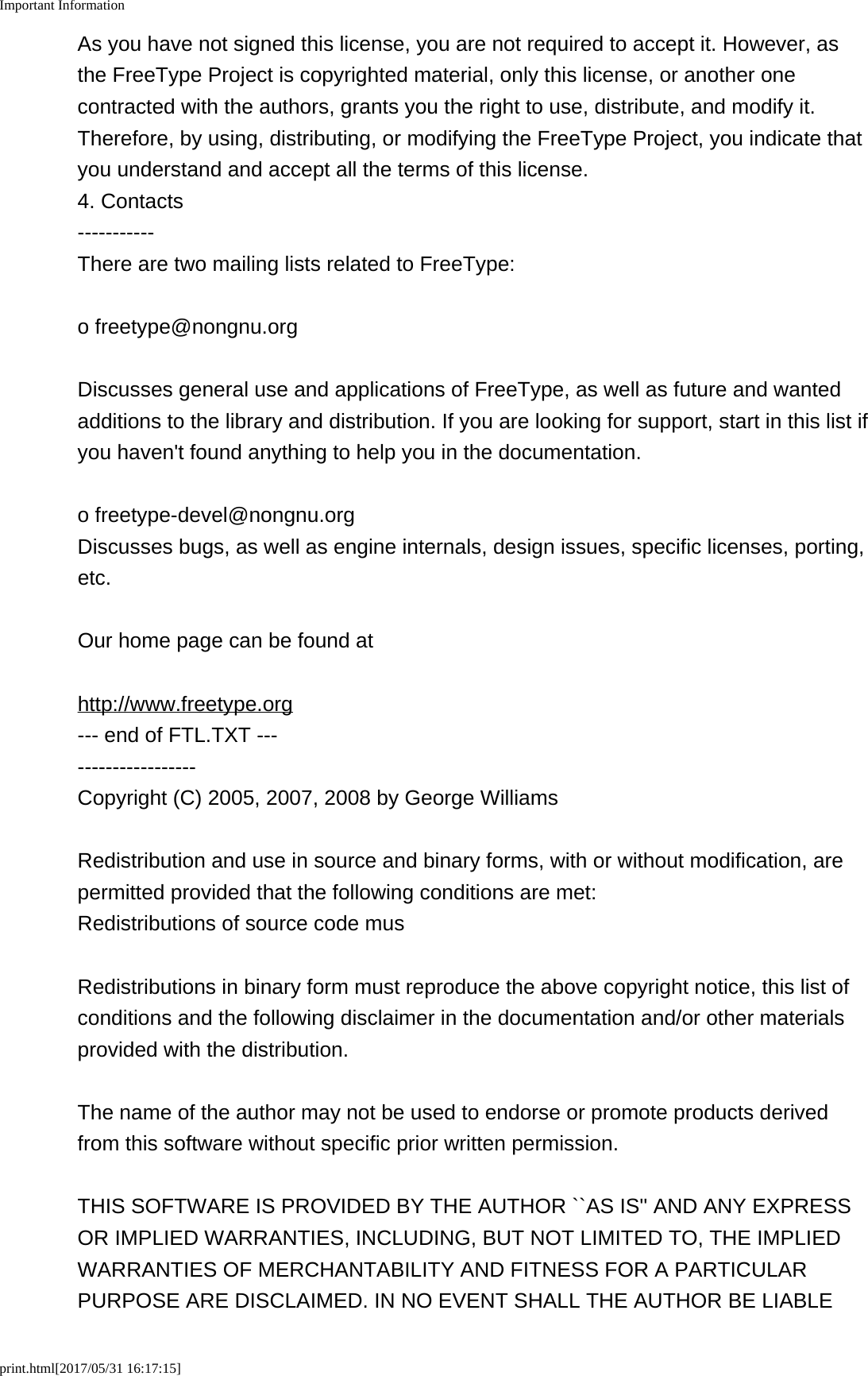 Important Informationprint.html[2017/05/31 16:17:15]As you have not signed this license, you are not required to accept it. However, asthe FreeType Project is copyrighted material, only this license, or another onecontracted with the authors, grants you the right to use, distribute, and modify it.Therefore, by using, distributing, or modifying the FreeType Project, you indicate thatyou understand and accept all the terms of this license.4. Contacts-----------There are two mailing lists related to FreeType:o freetype@nongnu.orgDiscusses general use and applications of FreeType, as well as future and wantedadditions to the library and distribution. If you are looking for support, start in this list ifyou haven't found anything to help you in the documentation.o freetype-devel@nongnu.orgDiscusses bugs, as well as engine internals, design issues, specific licenses, porting,etc.Our home page can be found athttp://www.freetype.org--- end of FTL.TXT --------------------Copyright (C) 2005, 2007, 2008 by George WilliamsRedistribution and use in source and binary forms, with or without modification, arepermitted provided that the following conditions are met:Redistributions of source code musRedistributions in binary form must reproduce the above copyright notice, this list ofconditions and the following disclaimer in the documentation and/or other materialsprovided with the distribution.The name of the author may not be used to endorse or promote products derivedfrom this software without specific prior written permission.THIS SOFTWARE IS PROVIDED BY THE AUTHOR ``AS IS'' AND ANY EXPRESSOR IMPLIED WARRANTIES, INCLUDING, BUT NOT LIMITED TO, THE IMPLIEDWARRANTIES OF MERCHANTABILITY AND FITNESS FOR A PARTICULARPURPOSE ARE DISCLAIMED. IN NO EVENT SHALL THE AUTHOR BE LIABLE