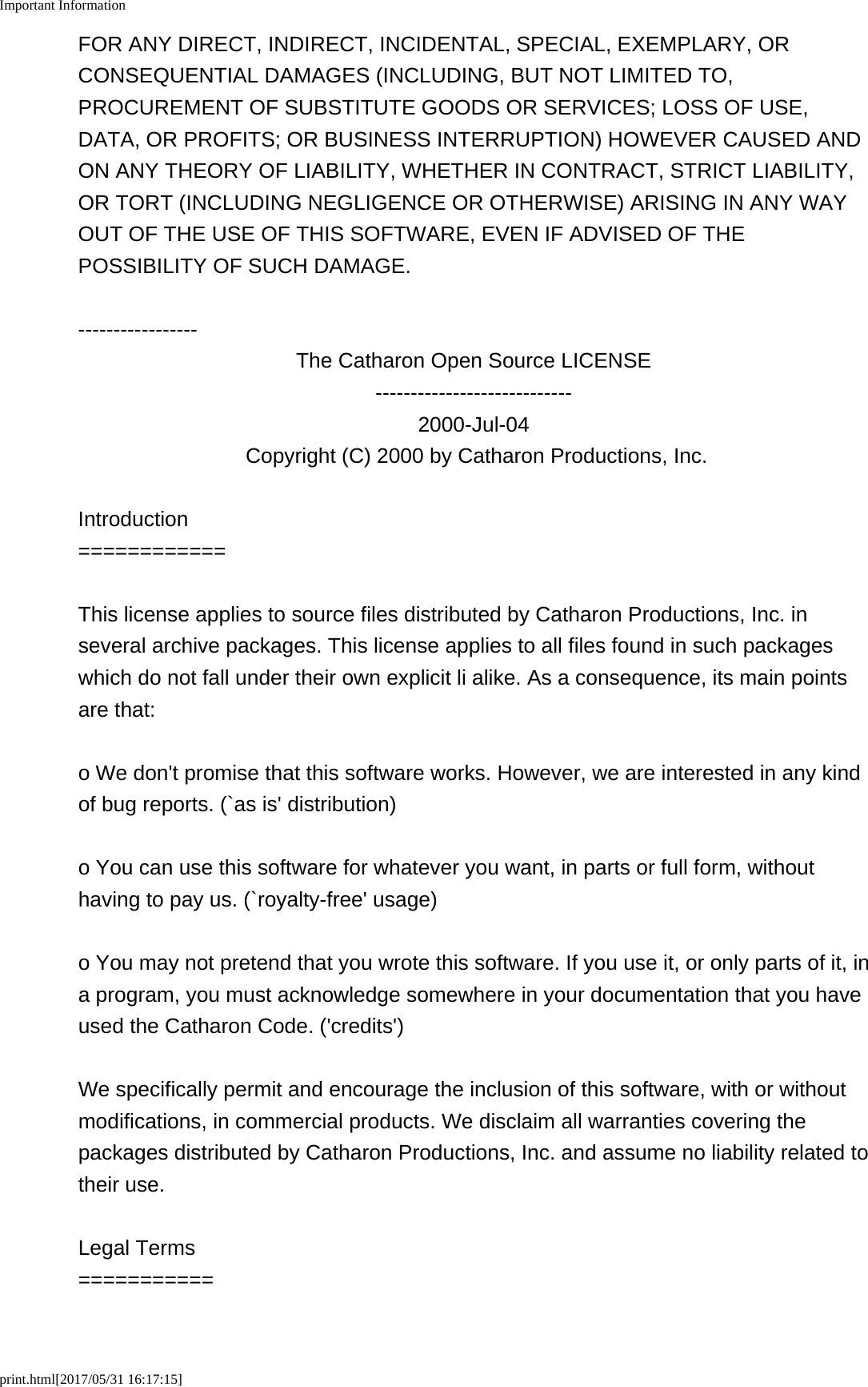 Important Informationprint.html[2017/05/31 16:17:15]FOR ANY DIRECT, INDIRECT, INCIDENTAL, SPECIAL, EXEMPLARY, ORCONSEQUENTIAL DAMAGES (INCLUDING, BUT NOT LIMITED TO,PROCUREMENT OF SUBSTITUTE GOODS OR SERVICES; LOSS OF USE,DATA, OR PROFITS; OR BUSINESS INTERRUPTION) HOWEVER CAUSED ANDON ANY THEORY OF LIABILITY, WHETHER IN CONTRACT, STRICT LIABILITY,OR TORT (INCLUDING NEGLIGENCE OR OTHERWISE) ARISING IN ANY WAYOUT OF THE USE OF THIS SOFTWARE, EVEN IF ADVISED OF THEPOSSIBILITY OF SUCH DAMAGE.-----------------The Catharon Open Source LICENSE ---------------------------- 2000-Jul-04 Copyright (C) 2000 by Catharon Productions, Inc.Introduction ============This license applies to source files distributed by Catharon Productions, Inc. inseveral archive packages. This license applies to all files found in such packageswhich do not fall under their own explicit li alike. As a consequence, its main pointsare that:o We don't promise that this software works. However, we are interested in any kindof bug reports. (`as is' distribution)o You can use this software for whatever you want, in parts or full form, withouthaving to pay us. (`royalty-free' usage)o You may not pretend that you wrote this software. If you use it, or only parts of it, ina program, you must acknowledge somewhere in your documentation that you haveused the Catharon Code. ('credits')We specifically permit and encourage the inclusion of this software, with or withoutmodifications, in commercial products. We disclaim all warranties covering thepackages distributed by Catharon Productions, Inc. and assume no liability related totheir use.Legal Terms ===========