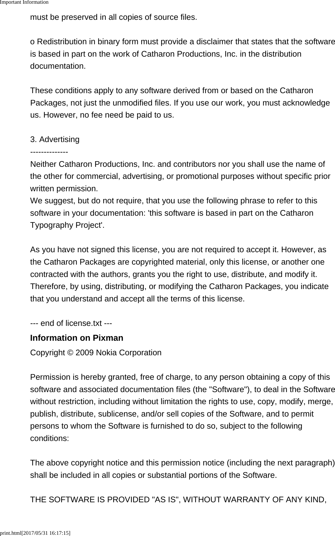 Important Informationprint.html[2017/05/31 16:17:15]must be preserved in all copies of source files.o Redistribution in binary form must provide a disclaimer that states that the softwareis based in part on the work of Catharon Productions, Inc. in the distributiondocumentation.These conditions apply to any software derived from or based on the CatharonPackages, not just the unmodified files. If you use our work, you must acknowledgeus. However, no fee need be paid to us.3. Advertising--------------Neither Catharon Productions, Inc. and contributors nor you shall use the name ofthe other for commercial, advertising, or promotional purposes without specific priorwritten permission.We suggest, but do not require, that you use the following phrase to refer to thissoftware in your documentation: 'this software is based in part on the CatharonTypography Project'.As you have not signed this license, you are not required to accept it. However, asthe Catharon Packages are copyrighted material, only this license, or another onecontracted with the authors, grants you the right to use, distribute, and modify it.Therefore, by using, distributing, or modifying the Catharon Packages, you indicatethat you understand and accept all the terms of this license.--- end of license.txt ---Information on PixmanCopyright &copy; 2009 Nokia CorporationPermission is hereby granted, free of charge, to any person obtaining a copy of thissoftware and associated documentation files (the "Software"), to deal in the Softwarewithout restriction, including without limitation the rights to use, copy, modify, merge,publish, distribute, sublicense, and/or sell copies of the Software, and to permitpersons to whom the Software is furnished to do so, subject to the followingconditions:The above copyright notice and this permission notice (including the next paragraph)shall be included in all copies or substantial portions of the Software.THE SOFTWARE IS PROVIDED "AS IS", WITHOUT WARRANTY OF ANY KIND,