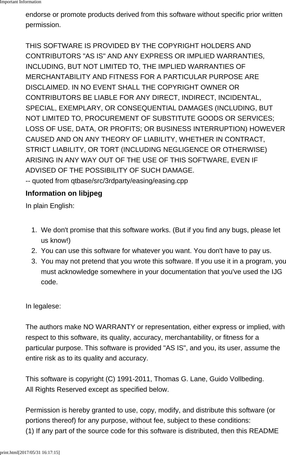 Important Informationprint.html[2017/05/31 16:17:15]endorse or promote products derived from this software without specific prior writtenpermission.THIS SOFTWARE IS PROVIDED BY THE COPYRIGHT HOLDERS ANDCONTRIBUTORS "AS IS" AND ANY EXPRESS OR IMPLIED WARRANTIES,INCLUDING, BUT NOT LIMITED TO, THE IMPLIED WARRANTIES OFMERCHANTABILITY AND FITNESS FOR A PARTICULAR PURPOSE AREDISCLAIMED. IN NO EVENT SHALL THE COPYRIGHT OWNER ORCONTRIBUTORS BE LIABLE FOR ANY DIRECT, INDIRECT, INCIDENTAL,SPECIAL, EXEMPLARY, OR CONSEQUENTIAL DAMAGES (INCLUDING, BUTNOT LIMITED TO, PROCUREMENT OF SUBSTITUTE GOODS OR SERVICES;LOSS OF USE, DATA, OR PROFITS; OR BUSINESS INTERRUPTION) HOWEVERCAUSED AND ON ANY THEORY OF LIABILITY, WHETHER IN CONTRACT,STRICT LIABILITY, OR TORT (INCLUDING NEGLIGENCE OR OTHERWISE)ARISING IN ANY WAY OUT OF THE USE OF THIS SOFTWARE, EVEN IFADVISED OF THE POSSIBILITY OF SUCH DAMAGE. -- quoted from qtbase/src/3rdparty/easing/easing.cppInformation on libjpegIn plain English:1. We don't promise that this software works. (But if you find any bugs, please letus know!)2.You can use this software for whatever you want. You don't have to pay us.3. You may not pretend that you wrote this software. If you use it in a program, youmust acknowledge somewhere in your documentation that you've used the IJGcode.In legalese:The authors make NO WARRANTY or representation, either express or implied, withrespect to this software, its quality, accuracy, merchantability, or fitness for aparticular purpose. This software is provided "AS IS", and you, its user, assume theentire risk as to its quality and accuracy.This software is copyright (C) 1991-2011, Thomas G. Lane, Guido Vollbeding. All Rights Reserved except as specified below.Permission is hereby granted to use, copy, modify, and distribute this software (orportions thereof) for any purpose, without fee, subject to these conditions:(1) If any part of the source code for this software is distributed, then this README