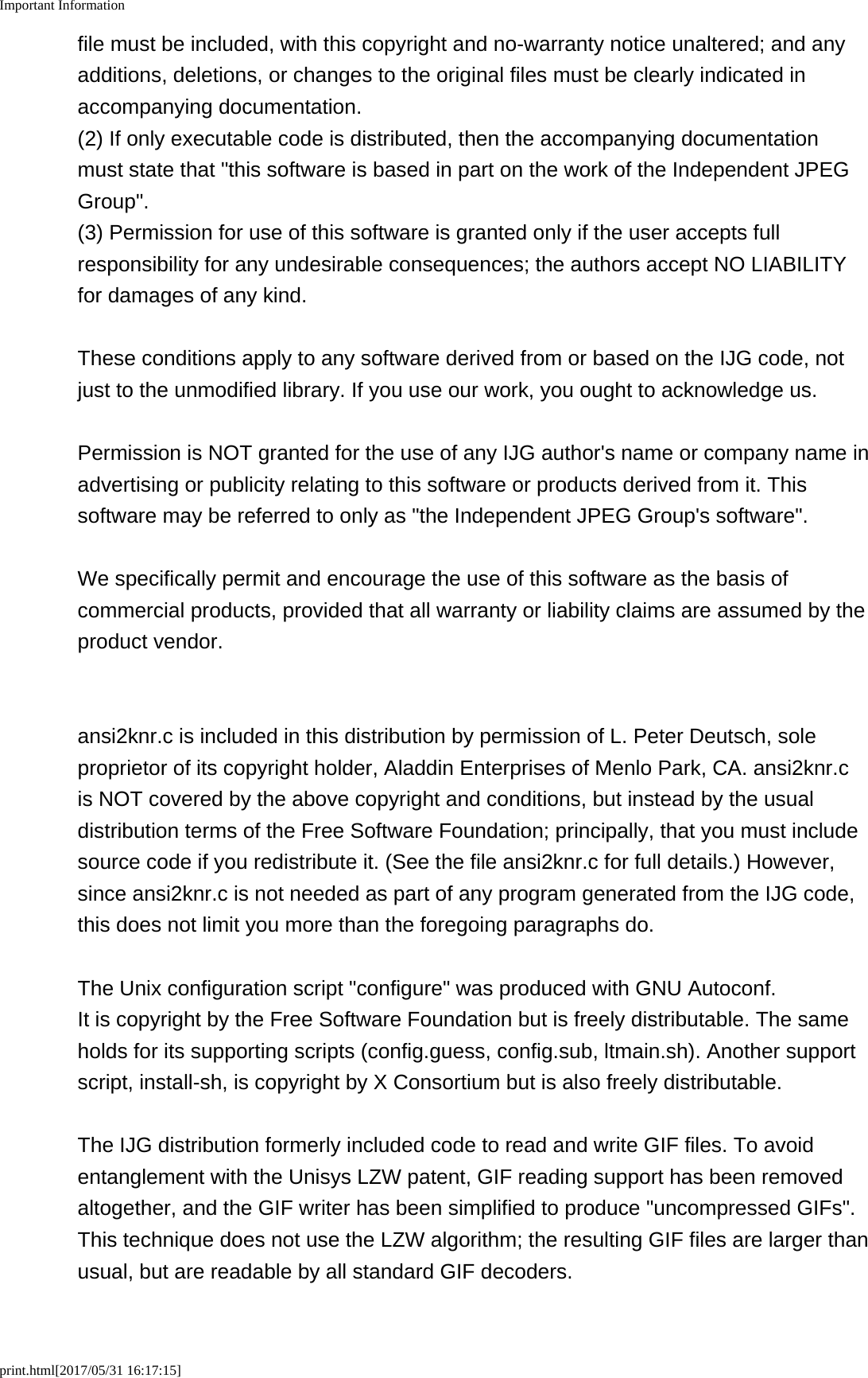 Important Informationprint.html[2017/05/31 16:17:15]file must be included, with this copyright and no-warranty notice unaltered; and anyadditions, deletions, or changes to the original files must be clearly indicated inaccompanying documentation.(2) If only executable code is distributed, then the accompanying documentationmust state that "this software is based in part on the work of the Independent JPEGGroup".(3) Permission for use of this software is granted only if the user accepts fullresponsibility for any undesirable consequences; the authors accept NO LIABILITYfor damages of any kind.These conditions apply to any software derived from or based on the IJG code, notjust to the unmodified library. If you use our work, you ought to acknowledge us.Permission is NOT granted for the use of any IJG author's name or company name inadvertising or publicity relating to this software or products derived from it. Thissoftware may be referred to only as "the Independent JPEG Group's software".We specifically permit and encourage the use of this software as the basis ofcommercial products, provided that all warranty or liability claims are assumed by theproduct vendor.ansi2knr.c is included in this distribution by permission of L. Peter Deutsch, soleproprietor of its copyright holder, Aladdin Enterprises of Menlo Park, CA. ansi2knr.cis NOT covered by the above copyright and conditions, but instead by the usualdistribution terms of the Free Software Foundation; principally, that you must includesource code if you redistribute it. (See the file ansi2knr.c for full details.) However,since ansi2knr.c is not needed as part of any program generated from the IJG code,this does not limit you more than the foregoing paragraphs do.The Unix configuration script "configure" was produced with GNU Autoconf. It is copyright by the Free Software Foundation but is freely distributable. The sameholds for its supporting scripts (config.guess, config.sub, ltmain.sh). Another supportscript, install-sh, is copyright by X Consortium but is also freely distributable.The IJG distribution formerly included code to read and write GIF files. To avoidentanglement with the Unisys LZW patent, GIF reading support has been removedaltogether, and the GIF writer has been simplified to produce "uncompressed GIFs".This technique does not use the LZW algorithm; the resulting GIF files are larger thanusual, but are readable by all standard GIF decoders.