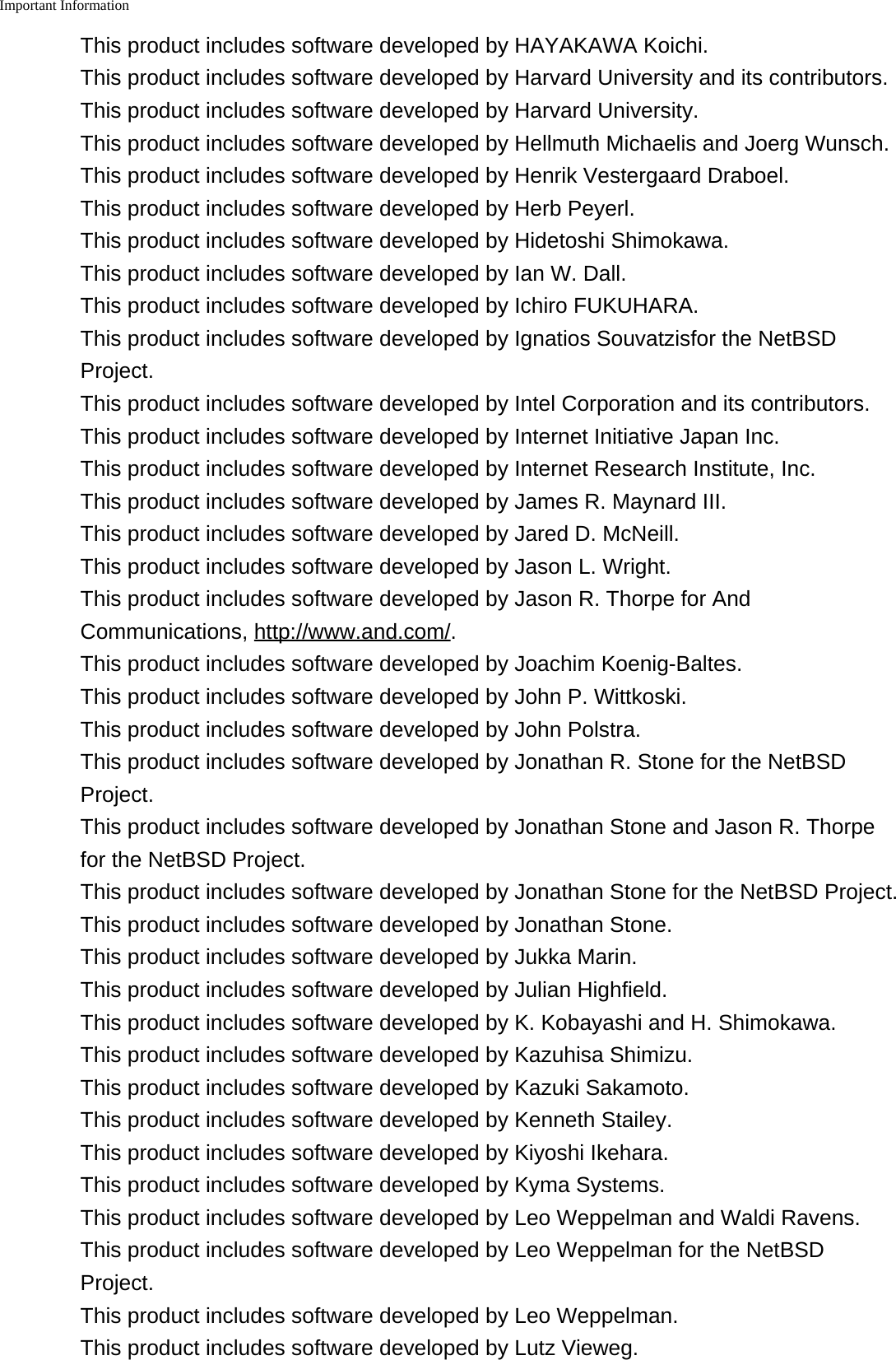 Important Information    This product includes software developed by HAYAKAWA Koichi.This product includes software developed by Harvard University and its contributors.This product includes software developed by Harvard University.This product includes software developed by Hellmuth Michaelis and Joerg Wunsch.This product includes software developed by Henrik Vestergaard Draboel.This product includes software developed by Herb Peyerl.This product includes software developed by Hidetoshi Shimokawa.This product includes software developed by Ian W. Dall.This product includes software developed by Ichiro FUKUHARA.This product includes software developed by Ignatios Souvatzisfor the NetBSDProject.This product includes software developed by Intel Corporation and its contributors.This product includes software developed by Internet Initiative Japan Inc.This product includes software developed by Internet Research Institute, Inc.This product includes software developed by James R. Maynard III.This product includes software developed by Jared D. McNeill.This product includes software developed by Jason L. Wright.This product includes software developed by Jason R. Thorpe for AndCommunications, http://www.and.com/.This product includes software developed by Joachim Koenig-Baltes.This product includes software developed by John P. Wittkoski.This product includes software developed by John Polstra.This product includes software developed by Jonathan R. Stone for the NetBSDProject.This product includes software developed by Jonathan Stone and Jason R. Thorpefor the NetBSD Project.This product includes software developed by Jonathan Stone for the NetBSD Project.This product includes software developed by Jonathan Stone.This product includes software developed by Jukka Marin.This product includes software developed by Julian Highfield.This product includes software developed by K. Kobayashi and H. Shimokawa.This product includes software developed by Kazuhisa Shimizu.This product includes software developed by Kazuki Sakamoto.This product includes software developed by Kenneth Stailey.This product includes software developed by Kiyoshi Ikehara.This product includes software developed by Kyma Systems.This product includes software developed by Leo Weppelman and Waldi Ravens.This product includes software developed by Leo Weppelman for the NetBSDProject.This product includes software developed by Leo Weppelman.This product includes software developed by Lutz Vieweg.