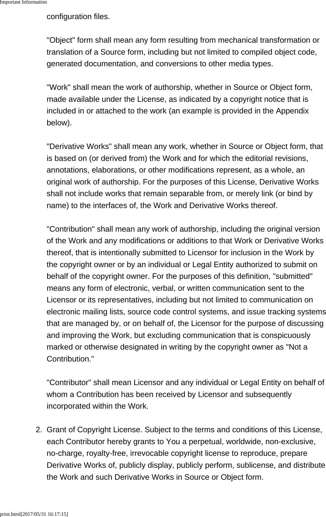 Important Informationprint.html[2017/05/31 16:17:15]configuration files. "Object" form shall mean any form resulting from mechanical transformation ortranslation of a Source form, including but not limited to compiled object code,generated documentation, and conversions to other media types. "Work" shall mean the work of authorship, whether in Source or Object form,made available under the License, as indicated by a copyright notice that isincluded in or attached to the work (an example is provided in the Appendixbelow). "Derivative Works" shall mean any work, whether in Source or Object form, thatis based on (or derived from) the Work and for which the editorial revisions,annotations, elaborations, or other modifications represent, as a whole, anoriginal work of authorship. For the purposes of this License, Derivative Worksshall not include works that remain separable from, or merely link (or bind byname) to the interfaces of, the Work and Derivative Works thereof. "Contribution" shall mean any work of authorship, including the original versionof the Work and any modifications or additions to that Work or Derivative Worksthereof, that is intentionally submitted to Licensor for inclusion in the Work bythe copyright owner or by an individual or Legal Entity authorized to submit onbehalf of the copyright owner. For the purposes of this definition, "submitted"means any form of electronic, verbal, or written communication sent to theLicensor or its representatives, including but not limited to communication onelectronic mailing lists, source code control systems, and issue tracking systemsthat are managed by, or on behalf of, the Licensor for the purpose of discussingand improving the Work, but excluding communication that is conspicuouslymarked or otherwise designated in writing by the copyright owner as "Not aContribution." "Contributor" shall mean Licensor and any individual or Legal Entity on behalf ofwhom a Contribution has been received by Licensor and subsequentlyincorporated within the Work.2. Grant of Copyright License. Subject to the terms and conditions of this License,each Contributor hereby grants to You a perpetual, worldwide, non-exclusive,no-charge, royalty-free, irrevocable copyright license to reproduce, prepareDerivative Works of, publicly display, publicly perform, sublicense, and distributethe Work and such Derivative Works in Source or Object form.