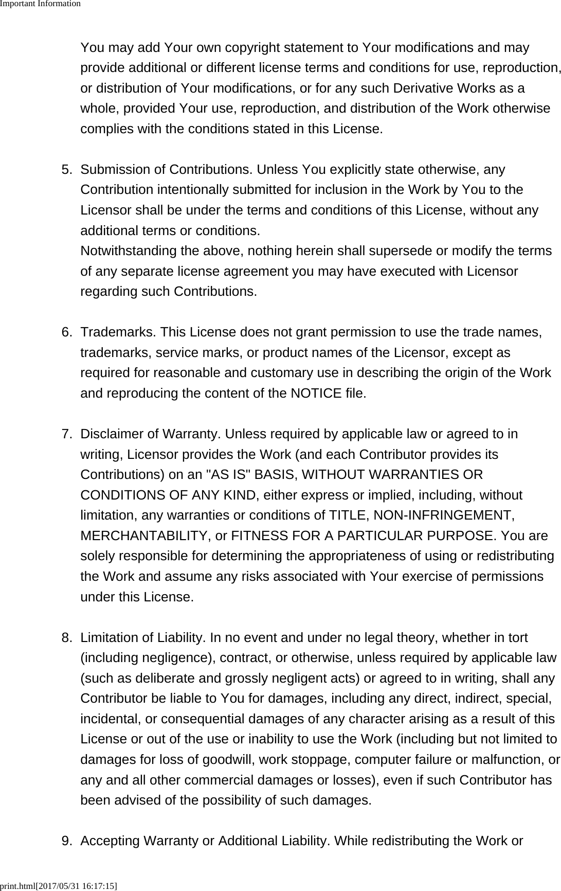 Important Informationprint.html[2017/05/31 16:17:15]You may add Your own copyright statement to Your modifications and mayprovide additional or different license terms and conditions for use, reproduction,or distribution of Your modifications, or for any such Derivative Works as awhole, provided Your use, reproduction, and distribution of the Work otherwisecomplies with the conditions stated in this License.5. Submission of Contributions. Unless You explicitly state otherwise, anyContribution intentionally submitted for inclusion in the Work by You to theLicensor shall be under the terms and conditions of this License, without anyadditional terms or conditions.Notwithstanding the above, nothing herein shall supersede or modify the termsof any separate license agreement you may have executed with Licensorregarding such Contributions.6. Trademarks. This License does not grant permission to use the trade names,trademarks, service marks, or product names of the Licensor, except asrequired for reasonable and customary use in describing the origin of the Workand reproducing the content of the NOTICE file.7.Disclaimer of Warranty. Unless required by applicable law or agreed to inwriting, Licensor provides the Work (and each Contributor provides itsContributions) on an "AS IS" BASIS, WITHOUT WARRANTIES ORCONDITIONS OF ANY KIND, either express or implied, including, withoutlimitation, any warranties or conditions of TITLE, NON-INFRINGEMENT,MERCHANTABILITY, or FITNESS FOR A PARTICULAR PURPOSE. You aresolely responsible for determining the appropriateness of using or redistributingthe Work and assume any risks associated with Your exercise of permissionsunder this License.8. Limitation of Liability. In no event and under no legal theory, whether in tort(including negligence), contract, or otherwise, unless required by applicable law(such as deliberate and grossly negligent acts) or agreed to in writing, shall anyContributor be liable to You for damages, including any direct, indirect, special,incidental, or consequential damages of any character arising as a result of thisLicense or out of the use or inability to use the Work (including but not limited todamages for loss of goodwill, work stoppage, computer failure or malfunction, orany and all other commercial damages or losses), even if such Contributor hasbeen advised of the possibility of such damages.9. Accepting Warranty or Additional Liability. While redistributing the Work or