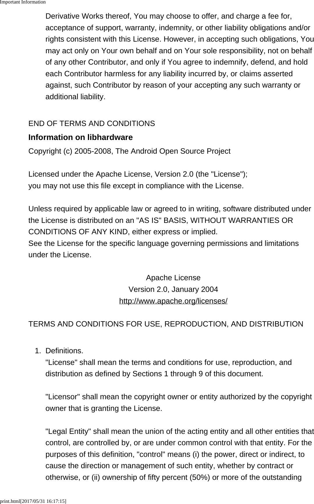 Important Informationprint.html[2017/05/31 16:17:15]Derivative Works thereof, You may choose to offer, and charge a fee for,acceptance of support, warranty, indemnity, or other liability obligations and/orrights consistent with this License. However, in accepting such obligations, Youmay act only on Your own behalf and on Your sole responsibility, not on behalfof any other Contributor, and only if You agree to indemnify, defend, and holdeach Contributor harmless for any liability incurred by, or claims assertedagainst, such Contributor by reason of your accepting any such warranty oradditional liability.END OF TERMS AND CONDITIONSInformation on libhardwareCopyright (c) 2005-2008, The Android Open Source ProjectLicensed under the Apache License, Version 2.0 (the "License");you may not use this file except in compliance with the License.Unless required by applicable law or agreed to in writing, software distributed underthe License is distributed on an "AS IS" BASIS, WITHOUT WARRANTIES ORCONDITIONS OF ANY KIND, either express or implied.See the License for the specific language governing permissions and limitationsunder the License.Apache LicenseVersion 2.0, January 2004http://www.apache.org/licenses/TERMS AND CONDITIONS FOR USE, REPRODUCTION, AND DISTRIBUTION1. Definitions."License" shall mean the terms and conditions for use, reproduction, anddistribution as defined by Sections 1 through 9 of this document."Licensor" shall mean the copyright owner or entity authorized by the copyrightowner that is granting the License."Legal Entity" shall mean the union of the acting entity and all other entities thatcontrol, are controlled by, or are under common control with that entity. For thepurposes of this definition, "control" means (i) the power, direct or indirect, tocause the direction or management of such entity, whether by contract orotherwise, or (ii) ownership of fifty percent (50%) or more of the outstanding