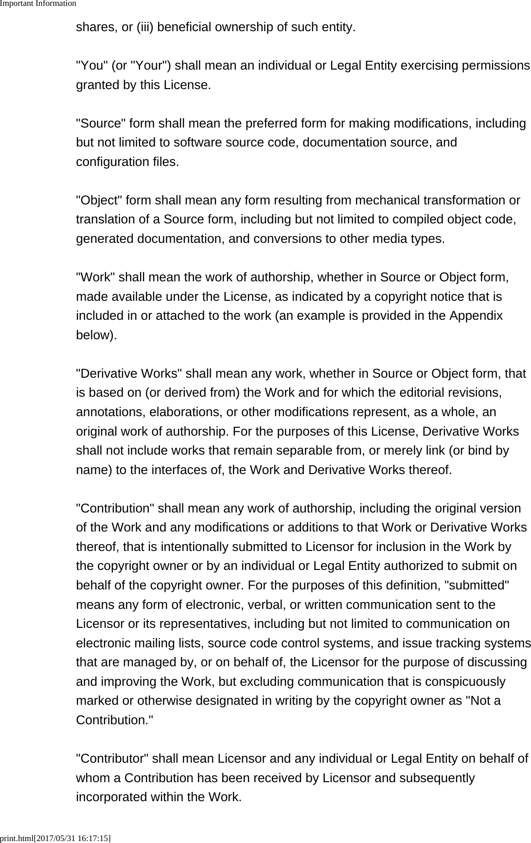 Important Informationprint.html[2017/05/31 16:17:15]shares, or (iii) beneficial ownership of such entity. "You" (or "Your") shall mean an individual or Legal Entity exercising permissionsgranted by this License. "Source" form shall mean the preferred form for making modifications, includingbut not limited to software source code, documentation source, andconfiguration files. "Object" form shall mean any form resulting from mechanical transformation ortranslation of a Source form, including but not limited to compiled object code,generated documentation, and conversions to other media types. "Work" shall mean the work of authorship, whether in Source or Object form,made available under the License, as indicated by a copyright notice that isincluded in or attached to the work (an example is provided in the Appendixbelow). "Derivative Works" shall mean any work, whether in Source or Object form, thatis based on (or derived from) the Work and for which the editorial revisions,annotations, elaborations, or other modifications represent, as a whole, anoriginal work of authorship. For the purposes of this License, Derivative Worksshall not include works that remain separable from, or merely link (or bind byname) to the interfaces of, the Work and Derivative Works thereof. "Contribution" shall mean any work of authorship, including the original versionof the Work and any modifications or additions to that Work or Derivative Worksthereof, that is intentionally submitted to Licensor for inclusion in the Work bythe copyright owner or by an individual or Legal Entity authorized to submit onbehalf of the copyright owner. For the purposes of this definition, "submitted"means any form of electronic, verbal, or written communication sent to theLicensor or its representatives, including but not limited to communication onelectronic mailing lists, source code control systems, and issue tracking systemsthat are managed by, or on behalf of, the Licensor for the purpose of discussingand improving the Work, but excluding communication that is conspicuouslymarked or otherwise designated in writing by the copyright owner as "Not aContribution." "Contributor" shall mean Licensor and any individual or Legal Entity on behalf ofwhom a Contribution has been received by Licensor and subsequentlyincorporated within the Work.