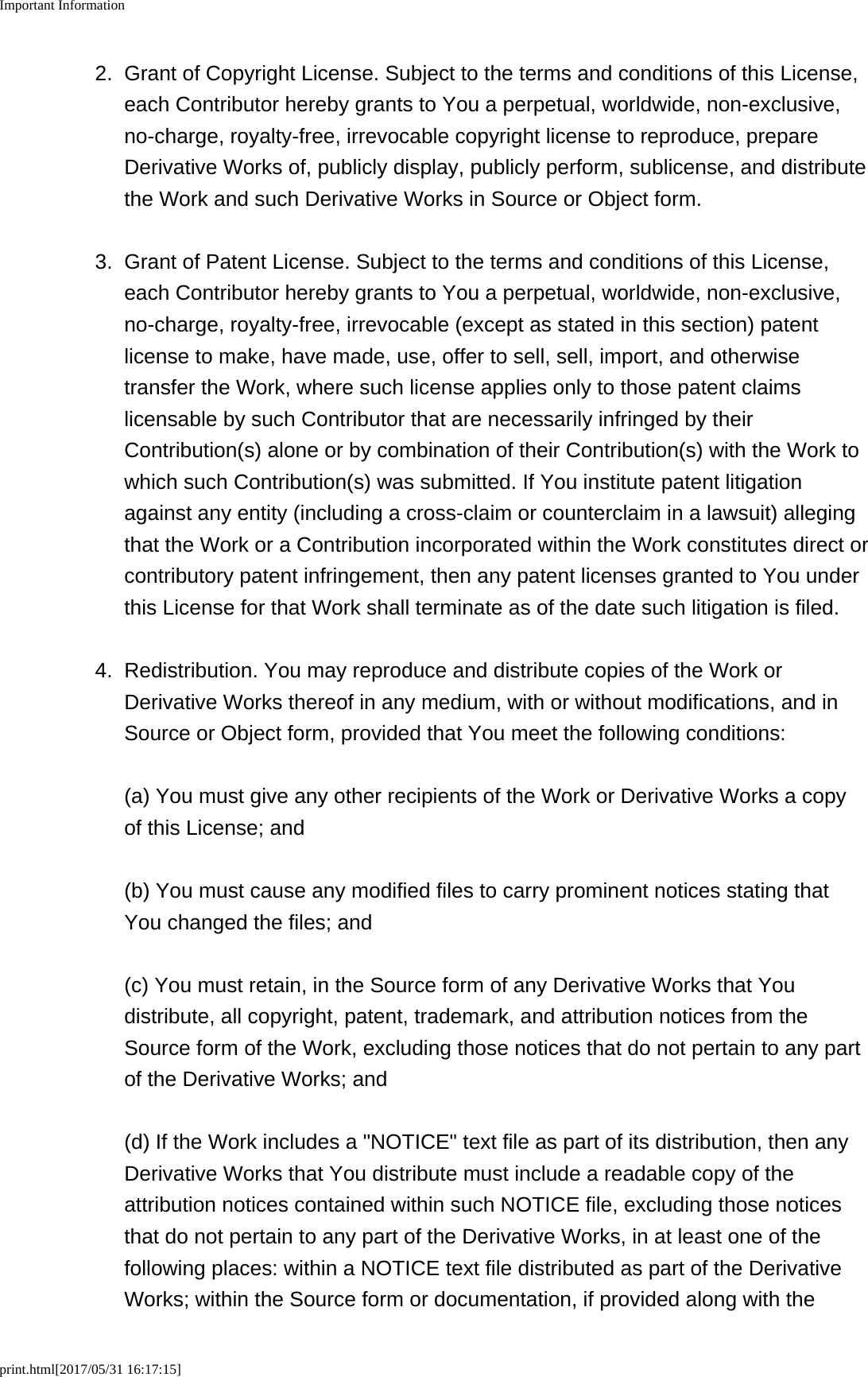 Important Informationprint.html[2017/05/31 16:17:15]2. Grant of Copyright License. Subject to the terms and conditions of this License,each Contributor hereby grants to You a perpetual, worldwide, non-exclusive,no-charge, royalty-free, irrevocable copyright license to reproduce, prepareDerivative Works of, publicly display, publicly perform, sublicense, and distributethe Work and such Derivative Works in Source or Object form.3. Grant of Patent License. Subject to the terms and conditions of this License,each Contributor hereby grants to You a perpetual, worldwide, non-exclusive,no-charge, royalty-free, irrevocable (except as stated in this section) patentlicense to make, have made, use, offer to sell, sell, import, and otherwisetransfer the Work, where such license applies only to those patent claimslicensable by such Contributor that are necessarily infringed by theirContribution(s) alone or by combination of their Contribution(s) with the Work towhich such Contribution(s) was submitted. If You institute patent litigationagainst any entity (including a cross-claim or counterclaim in a lawsuit) allegingthat the Work or a Contribution incorporated within the Work constitutes direct orcontributory patent infringement, then any patent licenses granted to You underthis License for that Work shall terminate as of the date such litigation is filed.4.Redistribution. You may reproduce and distribute copies of the Work orDerivative Works thereof in any medium, with or without modifications, and inSource or Object form, provided that You meet the following conditions:(a) You must give any other recipients of the Work or Derivative Works a copyof this License; and(b) You must cause any modified files to carry prominent notices stating thatYou changed the files; and(c) You must retain, in the Source form of any Derivative Works that Youdistribute, all copyright, patent, trademark, and attribution notices from theSource form of the Work, excluding those notices that do not pertain to any partof the Derivative Works; and(d) If the Work includes a "NOTICE" text file as part of its distribution, then anyDerivative Works that You distribute must include a readable copy of theattribution notices contained within such NOTICE file, excluding those noticesthat do not pertain to any part of the Derivative Works, in at least one of thefollowing places: within a NOTICE text file distributed as part of the DerivativeWorks; within the Source form or documentation, if provided along with the