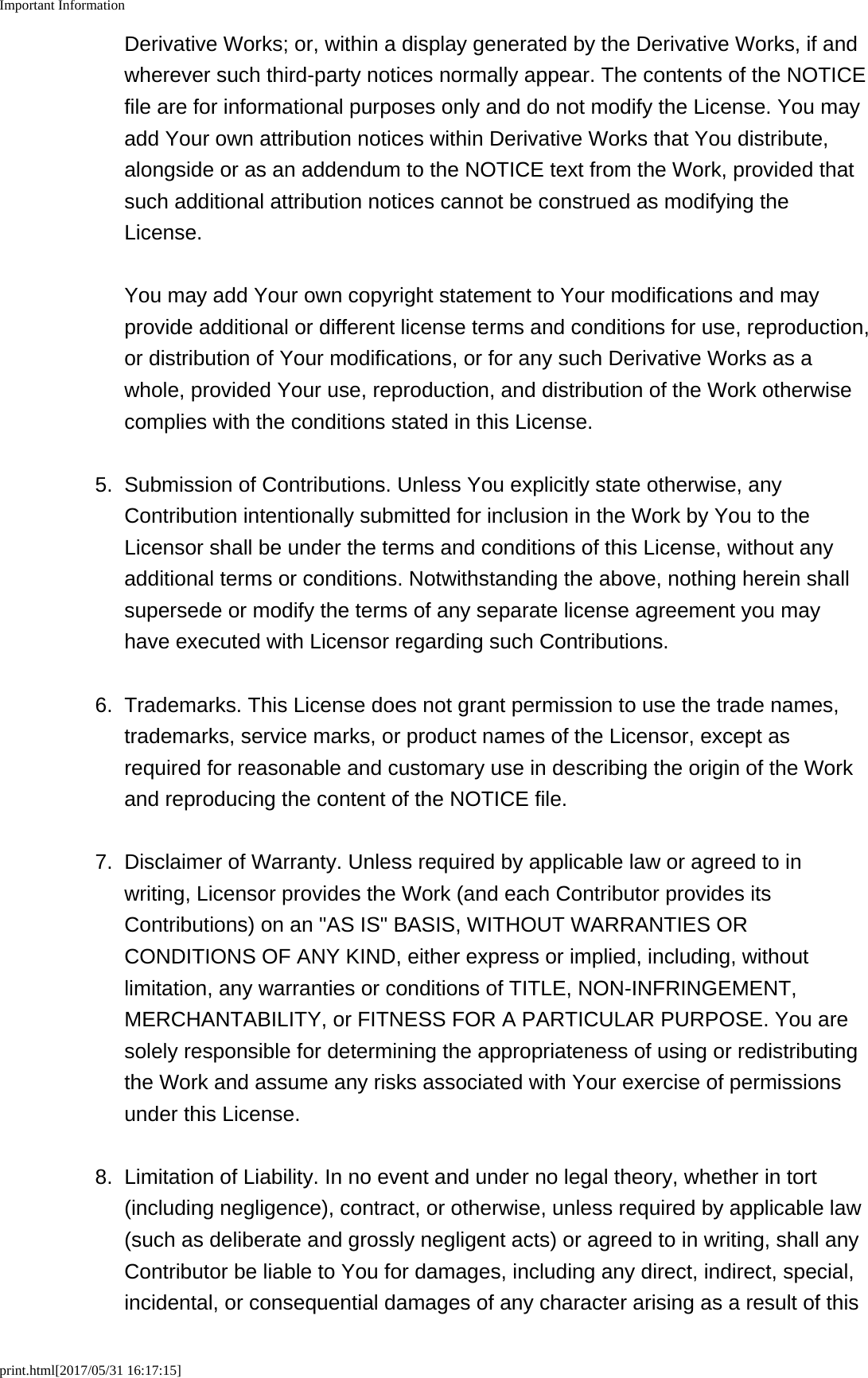 Important Informationprint.html[2017/05/31 16:17:15]Derivative Works; or, within a display generated by the Derivative Works, if andwherever such third-party notices normally appear. The contents of the NOTICEfile are for informational purposes only and do not modify the License. You mayadd Your own attribution notices within Derivative Works that You distribute,alongside or as an addendum to the NOTICE text from the Work, provided thatsuch additional attribution notices cannot be construed as modifying theLicense. You may add Your own copyright statement to Your modifications and mayprovide additional or different license terms and conditions for use, reproduction,or distribution of Your modifications, or for any such Derivative Works as awhole, provided Your use, reproduction, and distribution of the Work otherwisecomplies with the conditions stated in this License.5.Submission of Contributions. Unless You explicitly state otherwise, anyContribution intentionally submitted for inclusion in the Work by You to theLicensor shall be under the terms and conditions of this License, without anyadditional terms or conditions. Notwithstanding the above, nothing herein shallsupersede or modify the terms of any separate license agreement you mayhave executed with Licensor regarding such Contributions.6. Trademarks. This License does not grant permission to use the trade names,trademarks, service marks, or product names of the Licensor, except asrequired for reasonable and customary use in describing the origin of the Workand reproducing the content of the NOTICE file.7.Disclaimer of Warranty. Unless required by applicable law or agreed to inwriting, Licensor provides the Work (and each Contributor provides itsContributions) on an "AS IS" BASIS, WITHOUT WARRANTIES ORCONDITIONS OF ANY KIND, either express or implied, including, withoutlimitation, any warranties or conditions of TITLE, NON-INFRINGEMENT,MERCHANTABILITY, or FITNESS FOR A PARTICULAR PURPOSE. You aresolely responsible for determining the appropriateness of using or redistributingthe Work and assume any risks associated with Your exercise of permissionsunder this License.8. Limitation of Liability. In no event and under no legal theory, whether in tort(including negligence), contract, or otherwise, unless required by applicable law(such as deliberate and grossly negligent acts) or agreed to in writing, shall anyContributor be liable to You for damages, including any direct, indirect, special,incidental, or consequential damages of any character arising as a result of this