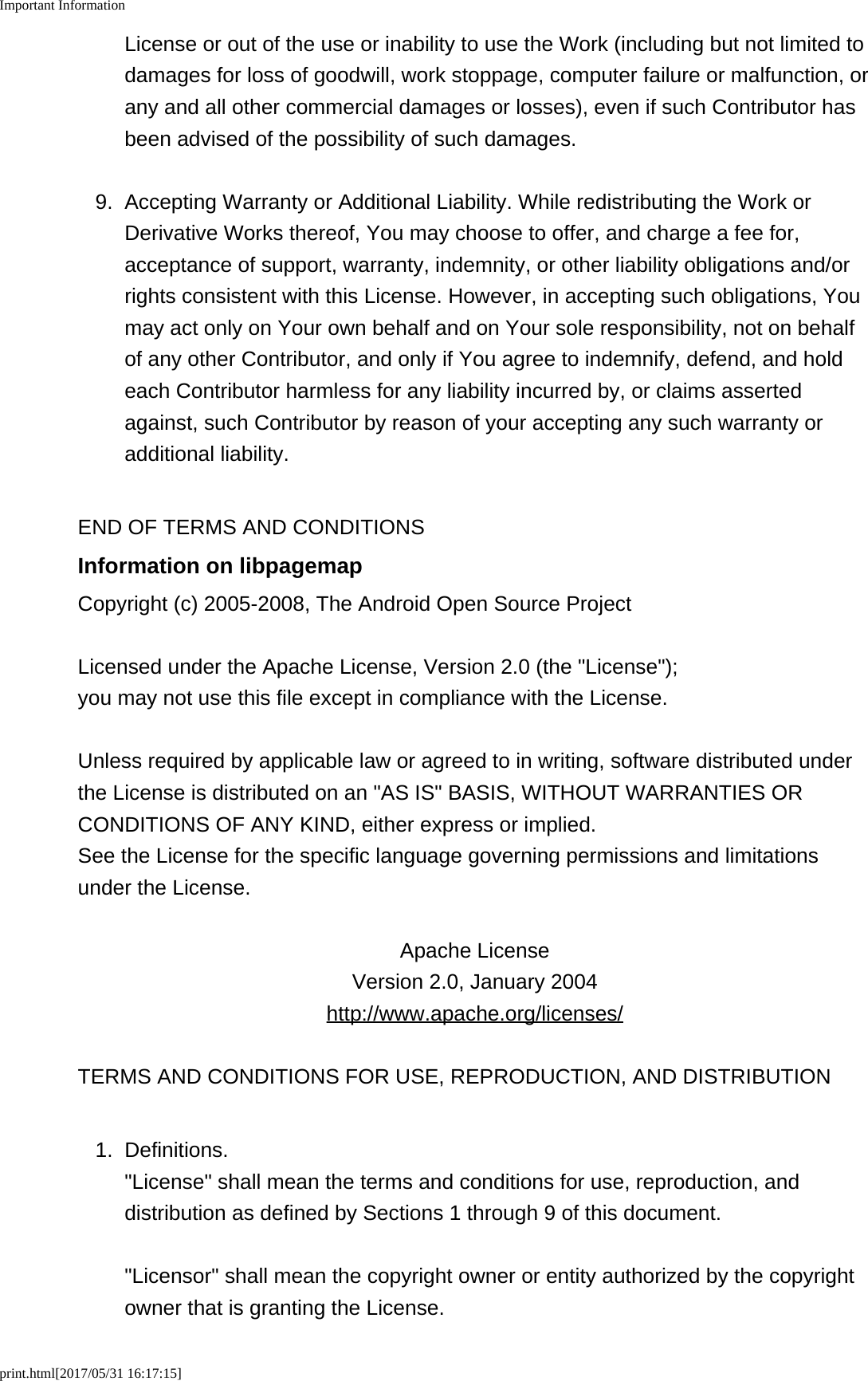 Important Informationprint.html[2017/05/31 16:17:15]License or out of the use or inability to use the Work (including but not limited todamages for loss of goodwill, work stoppage, computer failure or malfunction, orany and all other commercial damages or losses), even if such Contributor hasbeen advised of the possibility of such damages.9. Accepting Warranty or Additional Liability. While redistributing the Work orDerivative Works thereof, You may choose to offer, and charge a fee for,acceptance of support, warranty, indemnity, or other liability obligations and/orrights consistent with this License. However, in accepting such obligations, Youmay act only on Your own behalf and on Your sole responsibility, not on behalfof any other Contributor, and only if You agree to indemnify, defend, and holdeach Contributor harmless for any liability incurred by, or claims assertedagainst, such Contributor by reason of your accepting any such warranty oradditional liability.END OF TERMS AND CONDITIONSInformation on libpagemapCopyright (c) 2005-2008, The Android Open Source ProjectLicensed under the Apache License, Version 2.0 (the "License");you may not use this file except in compliance with the License.Unless required by applicable law or agreed to in writing, software distributed underthe License is distributed on an "AS IS" BASIS, WITHOUT WARRANTIES ORCONDITIONS OF ANY KIND, either express or implied.See the License for the specific language governing permissions and limitationsunder the License.Apache LicenseVersion 2.0, January 2004http://www.apache.org/licenses/TERMS AND CONDITIONS FOR USE, REPRODUCTION, AND DISTRIBUTION1. Definitions."License" shall mean the terms and conditions for use, reproduction, anddistribution as defined by Sections 1 through 9 of this document."Licensor" shall mean the copyright owner or entity authorized by the copyrightowner that is granting the License.
