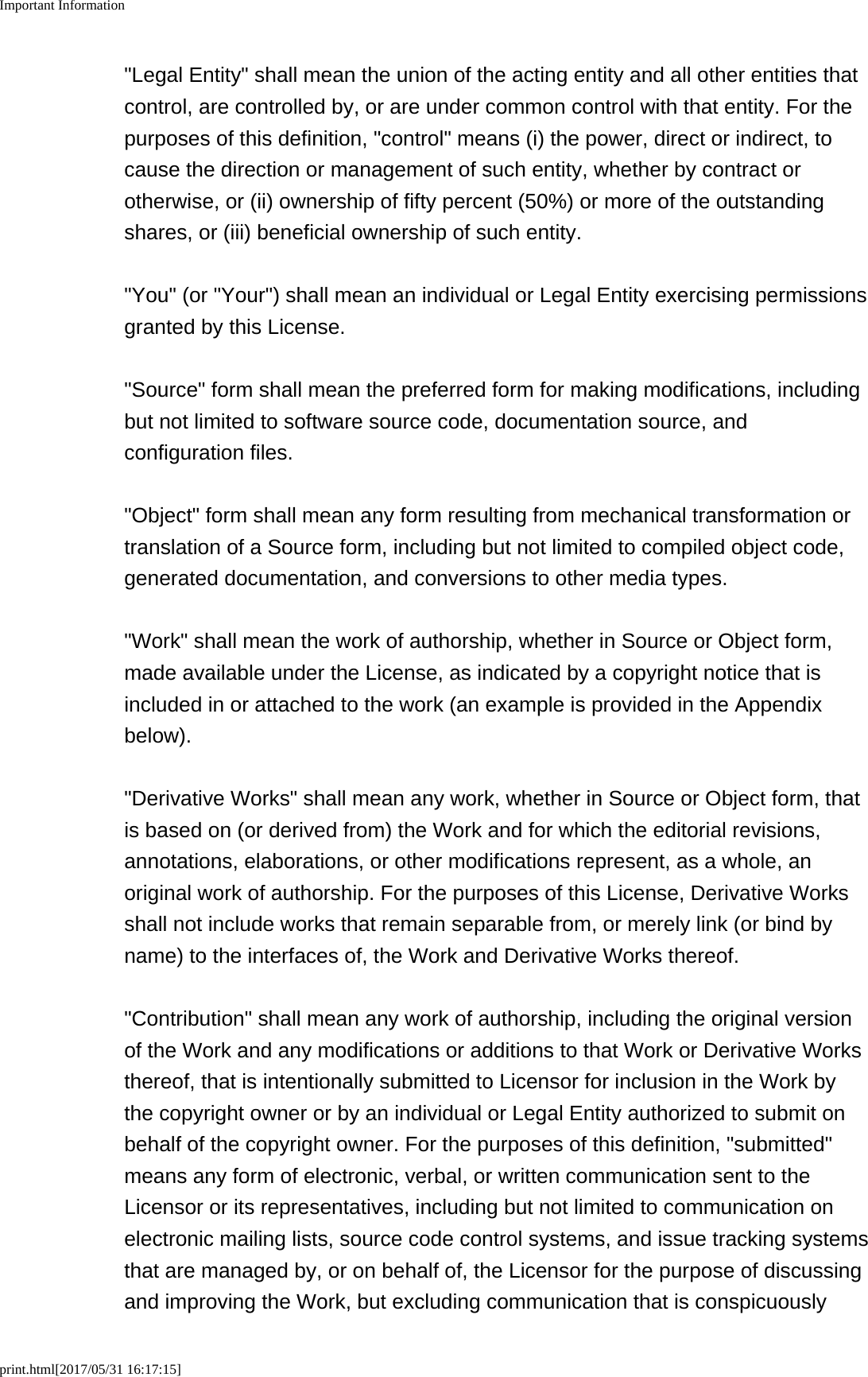 Important Informationprint.html[2017/05/31 16:17:15]"Legal Entity" shall mean the union of the acting entity and all other entities thatcontrol, are controlled by, or are under common control with that entity. For thepurposes of this definition, "control" means (i) the power, direct or indirect, tocause the direction or management of such entity, whether by contract orotherwise, or (ii) ownership of fifty percent (50%) or more of the outstandingshares, or (iii) beneficial ownership of such entity. "You" (or "Your") shall mean an individual or Legal Entity exercising permissionsgranted by this License. "Source" form shall mean the preferred form for making modifications, includingbut not limited to software source code, documentation source, andconfiguration files. "Object" form shall mean any form resulting from mechanical transformation ortranslation of a Source form, including but not limited to compiled object code,generated documentation, and conversions to other media types. "Work" shall mean the work of authorship, whether in Source or Object form,made available under the License, as indicated by a copyright notice that isincluded in or attached to the work (an example is provided in the Appendixbelow). "Derivative Works" shall mean any work, whether in Source or Object form, thatis based on (or derived from) the Work and for which the editorial revisions,annotations, elaborations, or other modifications represent, as a whole, anoriginal work of authorship. For the purposes of this License, Derivative Worksshall not include works that remain separable from, or merely link (or bind byname) to the interfaces of, the Work and Derivative Works thereof. "Contribution" shall mean any work of authorship, including the original versionof the Work and any modifications or additions to that Work or Derivative Worksthereof, that is intentionally submitted to Licensor for inclusion in the Work bythe copyright owner or by an individual or Legal Entity authorized to submit onbehalf of the copyright owner. For the purposes of this definition, "submitted"means any form of electronic, verbal, or written communication sent to theLicensor or its representatives, including but not limited to communication onelectronic mailing lists, source code control systems, and issue tracking systemsthat are managed by, or on behalf of, the Licensor for the purpose of discussingand improving the Work, but excluding communication that is conspicuously
