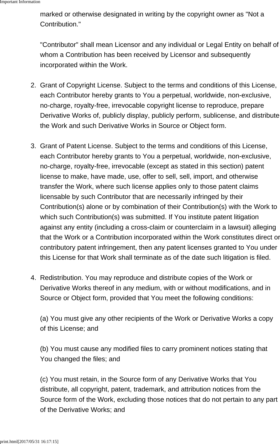 Important Informationprint.html[2017/05/31 16:17:15]marked or otherwise designated in writing by the copyright owner as "Not aContribution." "Contributor" shall mean Licensor and any individual or Legal Entity on behalf ofwhom a Contribution has been received by Licensor and subsequentlyincorporated within the Work.2. Grant of Copyright License. Subject to the terms and conditions of this License,each Contributor hereby grants to You a perpetual, worldwide, non-exclusive,no-charge, royalty-free, irrevocable copyright license to reproduce, prepareDerivative Works of, publicly display, publicly perform, sublicense, and distributethe Work and such Derivative Works in Source or Object form.3. Grant of Patent License. Subject to the terms and conditions of this License,each Contributor hereby grants to You a perpetual, worldwide, non-exclusive,no-charge, royalty-free, irrevocable (except as stated in this section) patentlicense to make, have made, use, offer to sell, sell, import, and otherwisetransfer the Work, where such license applies only to those patent claimslicensable by such Contributor that are necessarily infringed by theirContribution(s) alone or by combination of their Contribution(s) with the Work towhich such Contribution(s) was submitted. If You institute patent litigationagainst any entity (including a cross-claim or counterclaim in a lawsuit) allegingthat the Work or a Contribution incorporated within the Work constitutes direct orcontributory patent infringement, then any patent licenses granted to You underthis License for that Work shall terminate as of the date such litigation is filed.4. Redistribution. You may reproduce and distribute copies of the Work orDerivative Works thereof in any medium, with or without modifications, and inSource or Object form, provided that You meet the following conditions:(a) You must give any other recipients of the Work or Derivative Works a copyof this License; and(b) You must cause any modified files to carry prominent notices stating thatYou changed the files; and(c) You must retain, in the Source form of any Derivative Works that Youdistribute, all copyright, patent, trademark, and attribution notices from theSource form of the Work, excluding those notices that do not pertain to any partof the Derivative Works; and