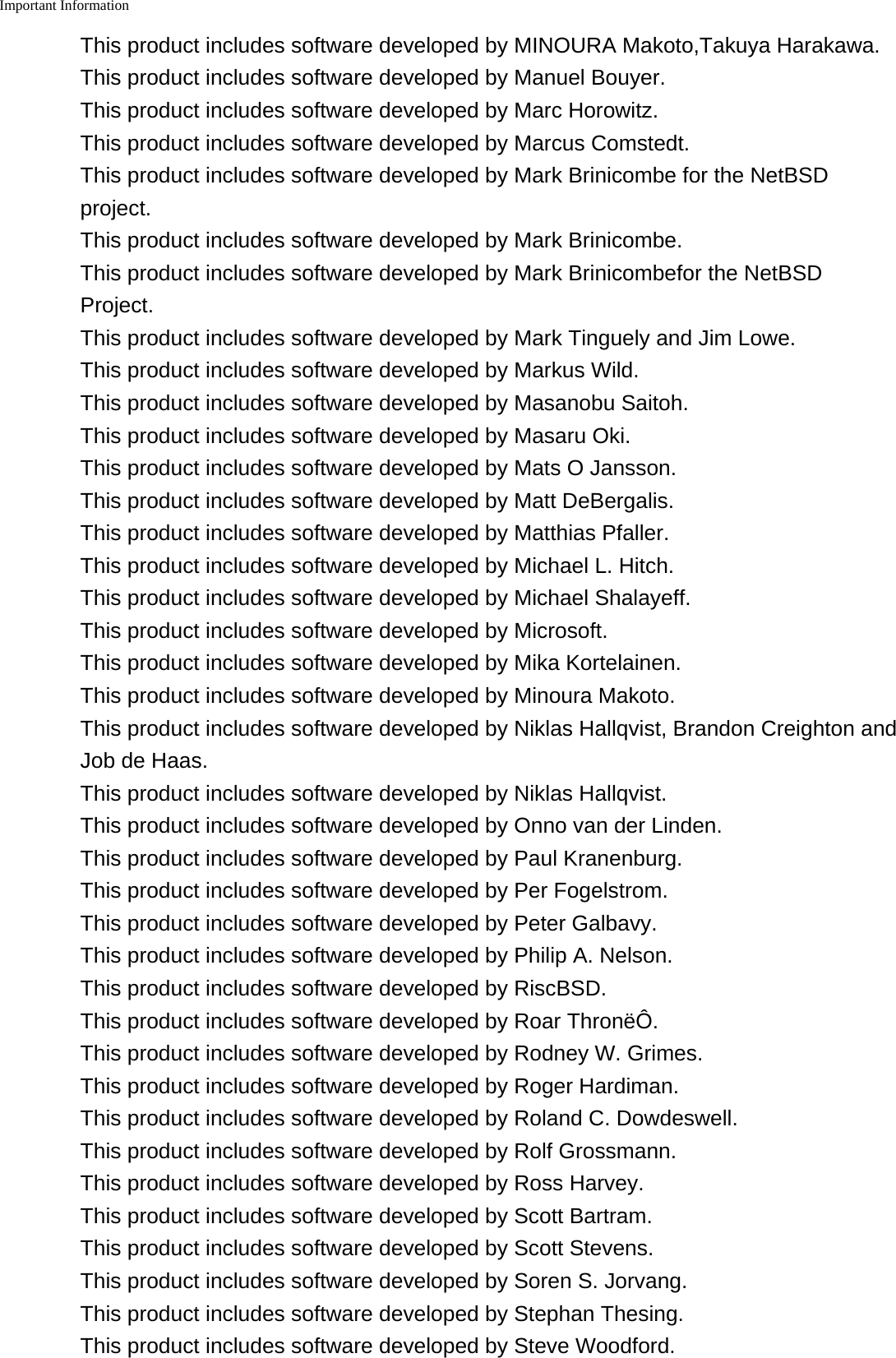 Important Information    This product includes software developed by MINOURA Makoto,Takuya Harakawa.This product includes software developed by Manuel Bouyer.This product includes software developed by Marc Horowitz.This product includes software developed by Marcus Comstedt.This product includes software developed by Mark Brinicombe for the NetBSDproject.This product includes software developed by Mark Brinicombe.This product includes software developed by Mark Brinicombefor the NetBSDProject.This product includes software developed by Mark Tinguely and Jim Lowe.This product includes software developed by Markus Wild.This product includes software developed by Masanobu Saitoh.This product includes software developed by Masaru Oki.This product includes software developed by Mats O Jansson.This product includes software developed by Matt DeBergalis.This product includes software developed by Matthias Pfaller.This product includes software developed by Michael L. Hitch.This product includes software developed by Michael Shalayeff.This product includes software developed by Microsoft.This product includes software developed by Mika Kortelainen.This product includes software developed by Minoura Makoto.This product includes software developed by Niklas Hallqvist, Brandon Creighton andJob de Haas.This product includes software developed by Niklas Hallqvist.This product includes software developed by Onno van der Linden.This product includes software developed by Paul Kranenburg.This product includes software developed by Per Fogelstrom.This product includes software developed by Peter Galbavy.This product includes software developed by Philip A. Nelson.This product includes software developed by RiscBSD.This product includes software developed by Roar Thron&euml;&Ocirc;.This product includes software developed by Rodney W. Grimes.This product includes software developed by Roger Hardiman.This product includes software developed by Roland C. Dowdeswell.This product includes software developed by Rolf Grossmann.This product includes software developed by Ross Harvey.This product includes software developed by Scott Bartram.This product includes software developed by Scott Stevens.This product includes software developed by Soren S. Jorvang.This product includes software developed by Stephan Thesing.This product includes software developed by Steve Woodford.
