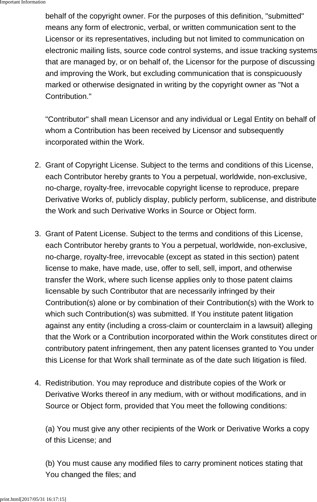 Important Informationprint.html[2017/05/31 16:17:15]behalf of the copyright owner. For the purposes of this definition, "submitted"means any form of electronic, verbal, or written communication sent to theLicensor or its representatives, including but not limited to communication onelectronic mailing lists, source code control systems, and issue tracking systemsthat are managed by, or on behalf of, the Licensor for the purpose of discussingand improving the Work, but excluding communication that is conspicuouslymarked or otherwise designated in writing by the copyright owner as "Not aContribution." "Contributor" shall mean Licensor and any individual or Legal Entity on behalf ofwhom a Contribution has been received by Licensor and subsequentlyincorporated within the Work.2. Grant of Copyright License. Subject to the terms and conditions of this License,each Contributor hereby grants to You a perpetual, worldwide, non-exclusive,no-charge, royalty-free, irrevocable copyright license to reproduce, prepareDerivative Works of, publicly display, publicly perform, sublicense, and distributethe Work and such Derivative Works in Source or Object form.3. Grant of Patent License. Subject to the terms and conditions of this License,each Contributor hereby grants to You a perpetual, worldwide, non-exclusive,no-charge, royalty-free, irrevocable (except as stated in this section) patentlicense to make, have made, use, offer to sell, sell, import, and otherwisetransfer the Work, where such license applies only to those patent claimslicensable by such Contributor that are necessarily infringed by theirContribution(s) alone or by combination of their Contribution(s) with the Work towhich such Contribution(s) was submitted. If You institute patent litigationagainst any entity (including a cross-claim or counterclaim in a lawsuit) allegingthat the Work or a Contribution incorporated within the Work constitutes direct orcontributory patent infringement, then any patent licenses granted to You underthis License for that Work shall terminate as of the date such litigation is filed.4. Redistribution. You may reproduce and distribute copies of the Work orDerivative Works thereof in any medium, with or without modifications, and inSource or Object form, provided that You meet the following conditions:(a) You must give any other recipients of the Work or Derivative Works a copyof this License; and(b) You must cause any modified files to carry prominent notices stating thatYou changed the files; and