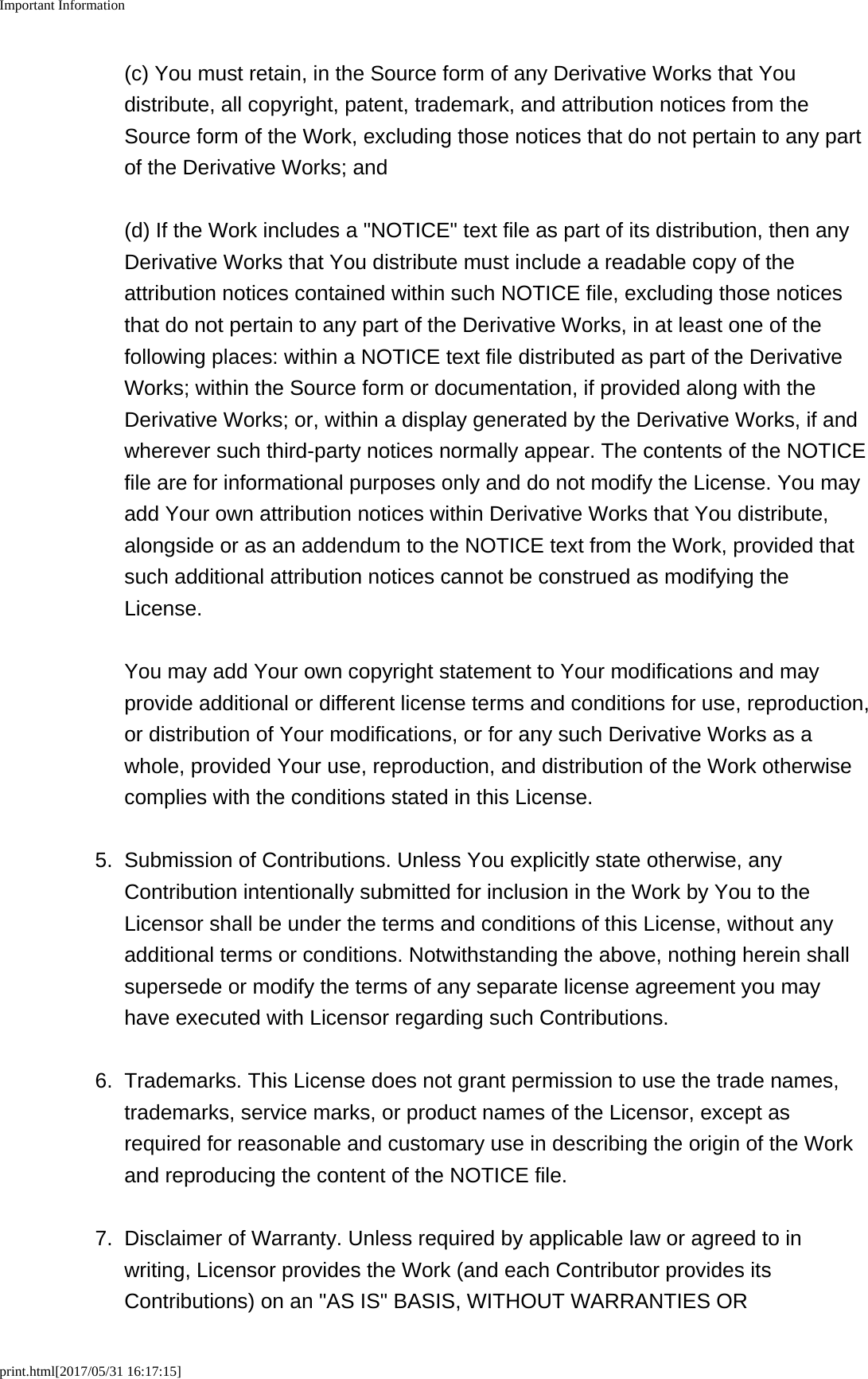 Important Informationprint.html[2017/05/31 16:17:15](c) You must retain, in the Source form of any Derivative Works that Youdistribute, all copyright, patent, trademark, and attribution notices from theSource form of the Work, excluding those notices that do not pertain to any partof the Derivative Works; and(d) If the Work includes a "NOTICE" text file as part of its distribution, then anyDerivative Works that You distribute must include a readable copy of theattribution notices contained within such NOTICE file, excluding those noticesthat do not pertain to any part of the Derivative Works, in at least one of thefollowing places: within a NOTICE text file distributed as part of the DerivativeWorks; within the Source form or documentation, if provided along with theDerivative Works; or, within a display generated by the Derivative Works, if andwherever such third-party notices normally appear. The contents of the NOTICEfile are for informational purposes only and do not modify the License. You mayadd Your own attribution notices within Derivative Works that You distribute,alongside or as an addendum to the NOTICE text from the Work, provided thatsuch additional attribution notices cannot be construed as modifying theLicense.You may add Your own copyright statement to Your modifications and mayprovide additional or different license terms and conditions for use, reproduction,or distribution of Your modifications, or for any such Derivative Works as awhole, provided Your use, reproduction, and distribution of the Work otherwisecomplies with the conditions stated in this License.5. Submission of Contributions. Unless You explicitly state otherwise, anyContribution intentionally submitted for inclusion in the Work by You to theLicensor shall be under the terms and conditions of this License, without anyadditional terms or conditions. Notwithstanding the above, nothing herein shallsupersede or modify the terms of any separate license agreement you mayhave executed with Licensor regarding such Contributions.6. Trademarks. This License does not grant permission to use the trade names,trademarks, service marks, or product names of the Licensor, except asrequired for reasonable and customary use in describing the origin of the Workand reproducing the content of the NOTICE file.7. Disclaimer of Warranty. Unless required by applicable law or agreed to inwriting, Licensor provides the Work (and each Contributor provides itsContributions) on an "AS IS" BASIS, WITHOUT WARRANTIES OR