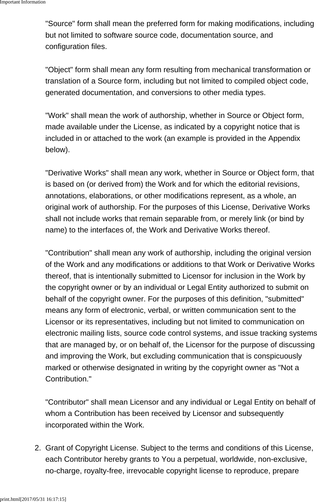 Important Informationprint.html[2017/05/31 16:17:15]"Source" form shall mean the preferred form for making modifications, includingbut not limited to software source code, documentation source, andconfiguration files. "Object" form shall mean any form resulting from mechanical transformation ortranslation of a Source form, including but not limited to compiled object code,generated documentation, and conversions to other media types. "Work" shall mean the work of authorship, whether in Source or Object form,made available under the License, as indicated by a copyright notice that isincluded in or attached to the work (an example is provided in the Appendixbelow). "Derivative Works" shall mean any work, whether in Source or Object form, thatis based on (or derived from) the Work and for which the editorial revisions,annotations, elaborations, or other modifications represent, as a whole, anoriginal work of authorship. For the purposes of this License, Derivative Worksshall not include works that remain separable from, or merely link (or bind byname) to the interfaces of, the Work and Derivative Works thereof. "Contribution" shall mean any work of authorship, including the original versionof the Work and any modifications or additions to that Work or Derivative Worksthereof, that is intentionally submitted to Licensor for inclusion in the Work bythe copyright owner or by an individual or Legal Entity authorized to submit onbehalf of the copyright owner. For the purposes of this definition, "submitted"means any form of electronic, verbal, or written communication sent to theLicensor or its representatives, including but not limited to communication onelectronic mailing lists, source code control systems, and issue tracking systemsthat are managed by, or on behalf of, the Licensor for the purpose of discussingand improving the Work, but excluding communication that is conspicuouslymarked or otherwise designated in writing by the copyright owner as "Not aContribution." "Contributor" shall mean Licensor and any individual or Legal Entity on behalf ofwhom a Contribution has been received by Licensor and subsequentlyincorporated within the Work.2.Grant of Copyright License. Subject to the terms and conditions of this License,each Contributor hereby grants to You a perpetual, worldwide, non-exclusive,no-charge, royalty-free, irrevocable copyright license to reproduce, prepare