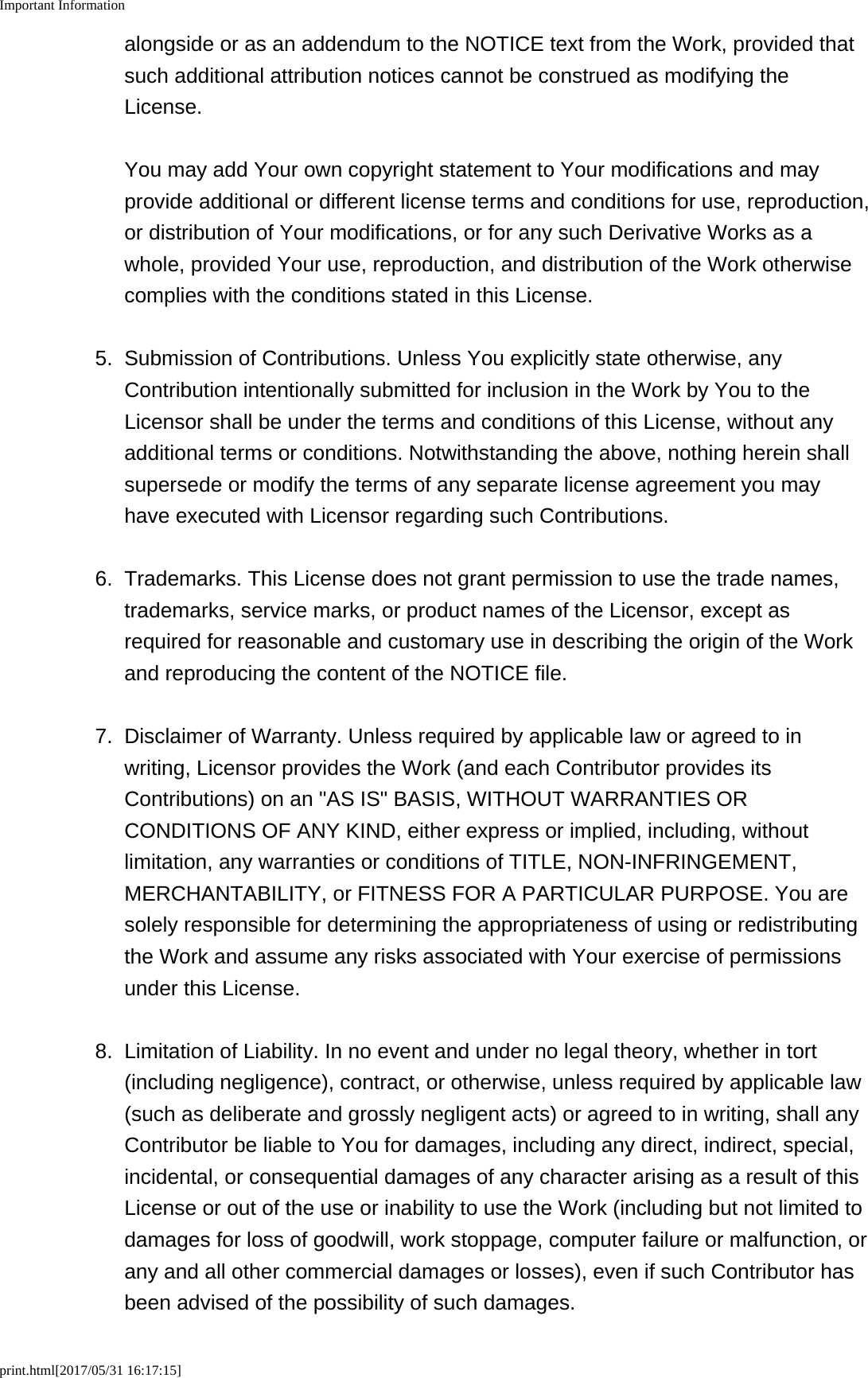 Important Informationprint.html[2017/05/31 16:17:15]alongside or as an addendum to the NOTICE text from the Work, provided thatsuch additional attribution notices cannot be construed as modifying theLicense. You may add Your own copyright statement to Your modifications and mayprovide additional or different license terms and conditions for use, reproduction,or distribution of Your modifications, or for any such Derivative Works as awhole, provided Your use, reproduction, and distribution of the Work otherwisecomplies with the conditions stated in this License.5. Submission of Contributions. Unless You explicitly state otherwise, anyContribution intentionally submitted for inclusion in the Work by You to theLicensor shall be under the terms and conditions of this License, without anyadditional terms or conditions. Notwithstanding the above, nothing herein shallsupersede or modify the terms of any separate license agreement you mayhave executed with Licensor regarding such Contributions.6. Trademarks. This License does not grant permission to use the trade names,trademarks, service marks, or product names of the Licensor, except asrequired for reasonable and customary use in describing the origin of the Workand reproducing the content of the NOTICE file.7. Disclaimer of Warranty. Unless required by applicable law or agreed to inwriting, Licensor provides the Work (and each Contributor provides itsContributions) on an "AS IS" BASIS, WITHOUT WARRANTIES ORCONDITIONS OF ANY KIND, either express or implied, including, withoutlimitation, any warranties or conditions of TITLE, NON-INFRINGEMENT,MERCHANTABILITY, or FITNESS FOR A PARTICULAR PURPOSE. You aresolely responsible for determining the appropriateness of using or redistributingthe Work and assume any risks associated with Your exercise of permissionsunder this License.8. Limitation of Liability. In no event and under no legal theory, whether in tort(including negligence), contract, or otherwise, unless required by applicable law(such as deliberate and grossly negligent acts) or agreed to in writing, shall anyContributor be liable to You for damages, including any direct, indirect, special,incidental, or consequential damages of any character arising as a result of thisLicense or out of the use or inability to use the Work (including but not limited todamages for loss of goodwill, work stoppage, computer failure or malfunction, orany and all other commercial damages or losses), even if such Contributor hasbeen advised of the possibility of such damages.