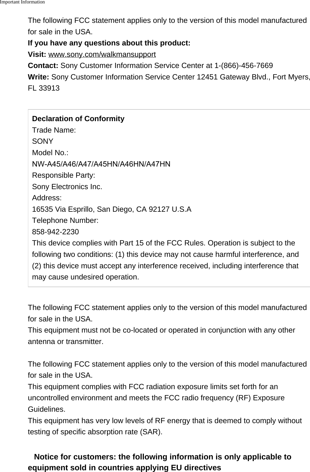 Important InformationThe following FCC statement applies only to the version of this model manufacturedfor sale in the USA.If you have any questions about this product:Visit: www.sony.com/walkmansupportContact: Sony Customer Information Service Center at 1-(866)-456-7669Write: Sony Customer Information Service Center 12451 Gateway Blvd., Fort Myers,FL 33913Declaration of ConformityTrade Name:SONYModel No.:NW-A45/A46/A47/A45HN/A46HN/A47HNResponsible Party:Sony Electronics Inc.Address:16535 Via Esprillo, San Diego, CA 92127 U.S.ATelephone Number:858-942-2230This device complies with Part 15 of the FCC Rules. Operation is subject to the following two conditions: (1) this device may not cause harmful interference, and (2) this device must accept any interference received, including interference that may cause undesired operation.The following FCC statement applies only to the version of this model manufacturedfor sale in the USA.This equipment must not be co-located or operated in conjunction with any otherantenna or transmitter.The following FCC statement applies only to the version of this model manufacturedfor sale in the USA.This equipment complies with FCC radiation exposure limits set forth for anuncontrolled environment and meets the FCC radio frequency (RF) ExposureGuidelines.This equipment has very low levels of RF energy that is deemed to comply withouttesting of specific absorption rate (SAR).Notice for customers: the following information is only applicable toequipment sold in countries applying EU directives