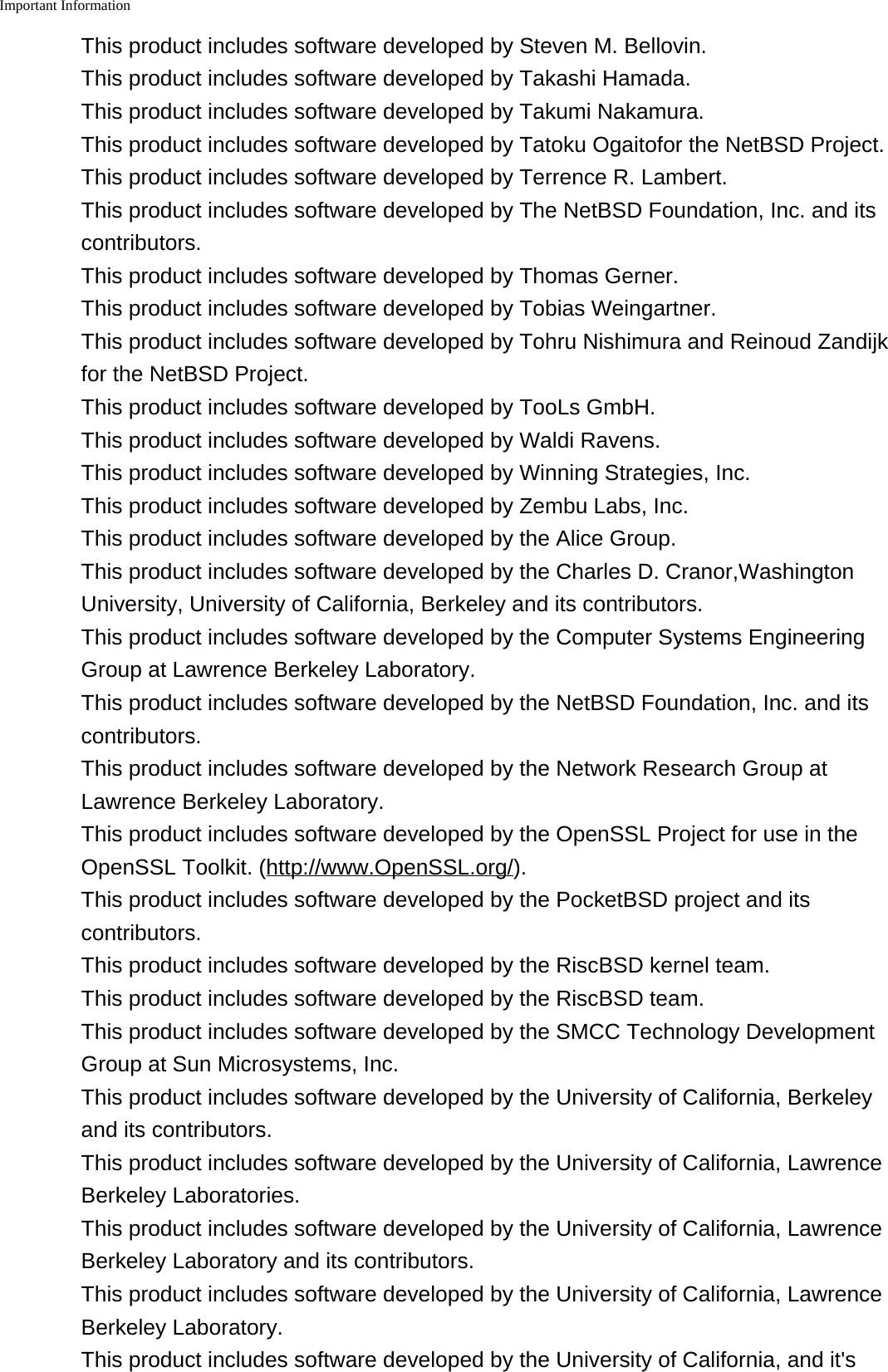 Important Information    This product includes software developed by Steven M. Bellovin.This product includes software developed by Takashi Hamada.This product includes software developed by Takumi Nakamura.This product includes software developed by Tatoku Ogaitofor the NetBSD Project.This product includes software developed by Terrence R. Lambert.This product includes software developed by The NetBSD Foundation, Inc. and itscontributors.This product includes software developed by Thomas Gerner.This product includes software developed by Tobias Weingartner.This product includes software developed by Tohru Nishimura and Reinoud Zandijkfor the NetBSD Project.This product includes software developed by TooLs GmbH.This product includes software developed by Waldi Ravens.This product includes software developed by Winning Strategies, Inc.This product includes software developed by Zembu Labs, Inc.This product includes software developed by the Alice Group.This product includes software developed by the Charles D. Cranor,WashingtonUniversity, University of California, Berkeley and its contributors.This product includes software developed by the Computer Systems EngineeringGroup at Lawrence Berkeley Laboratory.This product includes software developed by the NetBSD Foundation, Inc. and itscontributors.This product includes software developed by the Network Research Group atLawrence Berkeley Laboratory.This product includes software developed by the OpenSSL Project for use in theOpenSSL Toolkit. (http://www.OpenSSL.org/).This product includes software developed by the PocketBSD project and itscontributors.This product includes software developed by the RiscBSD kernel team.This product includes software developed by the RiscBSD team.This product includes software developed by the SMCC Technology DevelopmentGroup at Sun Microsystems, Inc.This product includes software developed by the University of California, Berkeleyand its contributors.This product includes software developed by the University of California, LawrenceBerkeley Laboratories.This product includes software developed by the University of California, LawrenceBerkeley Laboratory and its contributors.This product includes software developed by the University of California, LawrenceBerkeley Laboratory.This product includes software developed by the University of California, and it's