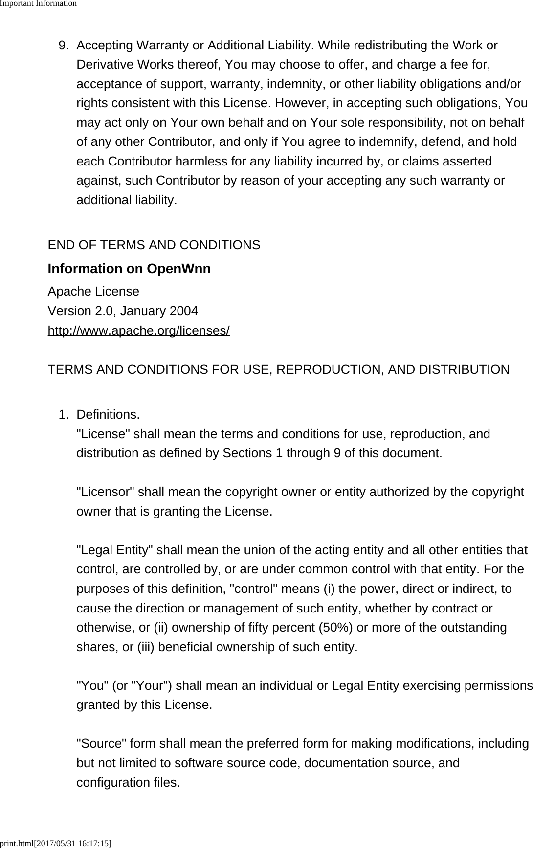 Important Informationprint.html[2017/05/31 16:17:15]9. Accepting Warranty or Additional Liability. While redistributing the Work orDerivative Works thereof, You may choose to offer, and charge a fee for,acceptance of support, warranty, indemnity, or other liability obligations and/orrights consistent with this License. However, in accepting such obligations, Youmay act only on Your own behalf and on Your sole responsibility, not on behalfof any other Contributor, and only if You agree to indemnify, defend, and holdeach Contributor harmless for any liability incurred by, or claims assertedagainst, such Contributor by reason of your accepting any such warranty oradditional liability.END OF TERMS AND CONDITIONSInformation on OpenWnnApache LicenseVersion 2.0, January 2004http://www.apache.org/licenses/TERMS AND CONDITIONS FOR USE, REPRODUCTION, AND DISTRIBUTION1. Definitions."License" shall mean the terms and conditions for use, reproduction, anddistribution as defined by Sections 1 through 9 of this document."Licensor" shall mean the copyright owner or entity authorized by the copyrightowner that is granting the License."Legal Entity" shall mean the union of the acting entity and all other entities thatcontrol, are controlled by, or are under common control with that entity. For thepurposes of this definition, "control" means (i) the power, direct or indirect, tocause the direction or management of such entity, whether by contract orotherwise, or (ii) ownership of fifty percent (50%) or more of the outstandingshares, or (iii) beneficial ownership of such entity."You" (or "Your") shall mean an individual or Legal Entity exercising permissionsgranted by this License."Source" form shall mean the preferred form for making modifications, includingbut not limited to software source code, documentation source, andconfiguration files.