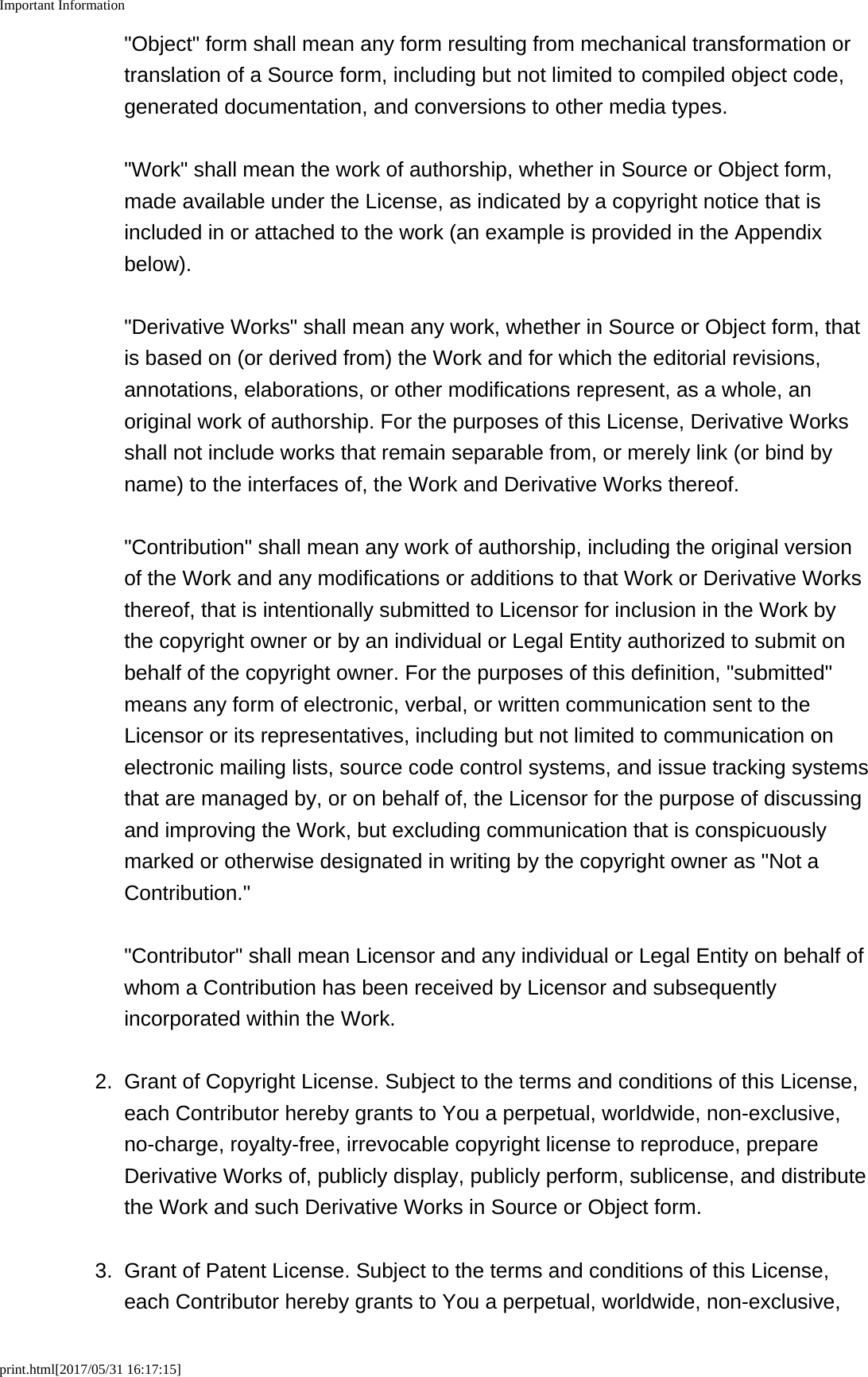 Important Informationprint.html[2017/05/31 16:17:15]"Object" form shall mean any form resulting from mechanical transformation ortranslation of a Source form, including but not limited to compiled object code,generated documentation, and conversions to other media types. "Work" shall mean the work of authorship, whether in Source or Object form,made available under the License, as indicated by a copyright notice that isincluded in or attached to the work (an example is provided in the Appendixbelow). "Derivative Works" shall mean any work, whether in Source or Object form, thatis based on (or derived from) the Work and for which the editorial revisions,annotations, elaborations, or other modifications represent, as a whole, anoriginal work of authorship. For the purposes of this License, Derivative Worksshall not include works that remain separable from, or merely link (or bind byname) to the interfaces of, the Work and Derivative Works thereof. "Contribution" shall mean any work of authorship, including the original versionof the Work and any modifications or additions to that Work or Derivative Worksthereof, that is intentionally submitted to Licensor for inclusion in the Work bythe copyright owner or by an individual or Legal Entity authorized to submit onbehalf of the copyright owner. For the purposes of this definition, "submitted"means any form of electronic, verbal, or written communication sent to theLicensor or its representatives, including but not limited to communication onelectronic mailing lists, source code control systems, and issue tracking systemsthat are managed by, or on behalf of, the Licensor for the purpose of discussingand improving the Work, but excluding communication that is conspicuouslymarked or otherwise designated in writing by the copyright owner as "Not aContribution." "Contributor" shall mean Licensor and any individual or Legal Entity on behalf ofwhom a Contribution has been received by Licensor and subsequentlyincorporated within the Work.2. Grant of Copyright License. Subject to the terms and conditions of this License,each Contributor hereby grants to You a perpetual, worldwide, non-exclusive,no-charge, royalty-free, irrevocable copyright license to reproduce, prepareDerivative Works of, publicly display, publicly perform, sublicense, and distributethe Work and such Derivative Works in Source or Object form.3. Grant of Patent License. Subject to the terms and conditions of this License,each Contributor hereby grants to You a perpetual, worldwide, non-exclusive,
