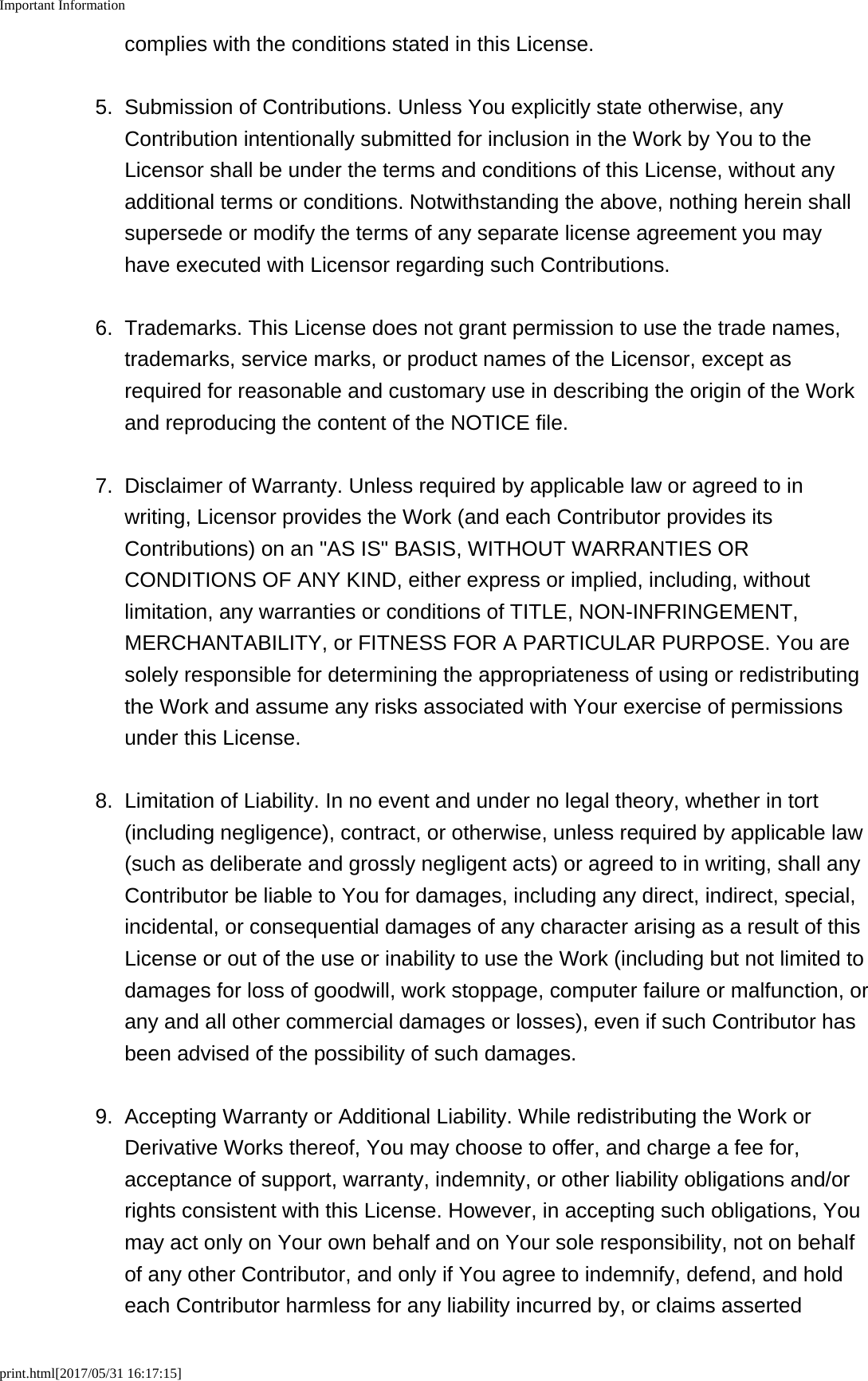 Important Informationprint.html[2017/05/31 16:17:15]complies with the conditions stated in this License.5. Submission of Contributions. Unless You explicitly state otherwise, anyContribution intentionally submitted for inclusion in the Work by You to theLicensor shall be under the terms and conditions of this License, without anyadditional terms or conditions. Notwithstanding the above, nothing herein shallsupersede or modify the terms of any separate license agreement you mayhave executed with Licensor regarding such Contributions.6. Trademarks. This License does not grant permission to use the trade names,trademarks, service marks, or product names of the Licensor, except asrequired for reasonable and customary use in describing the origin of the Workand reproducing the content of the NOTICE file.7. Disclaimer of Warranty. Unless required by applicable law or agreed to inwriting, Licensor provides the Work (and each Contributor provides itsContributions) on an "AS IS" BASIS, WITHOUT WARRANTIES ORCONDITIONS OF ANY KIND, either express or implied, including, withoutlimitation, any warranties or conditions of TITLE, NON-INFRINGEMENT,MERCHANTABILITY, or FITNESS FOR A PARTICULAR PURPOSE. You aresolely responsible for determining the appropriateness of using or redistributingthe Work and assume any risks associated with Your exercise of permissionsunder this License.8. Limitation of Liability. In no event and under no legal theory, whether in tort(including negligence), contract, or otherwise, unless required by applicable law(such as deliberate and grossly negligent acts) or agreed to in writing, shall anyContributor be liable to You for damages, including any direct, indirect, special,incidental, or consequential damages of any character arising as a result of thisLicense or out of the use or inability to use the Work (including but not limited todamages for loss of goodwill, work stoppage, computer failure or malfunction, orany and all other commercial damages or losses), even if such Contributor hasbeen advised of the possibility of such damages.9. Accepting Warranty or Additional Liability. While redistributing the Work orDerivative Works thereof, You may choose to offer, and charge a fee for,acceptance of support, warranty, indemnity, or other liability obligations and/orrights consistent with this License. However, in accepting such obligations, Youmay act only on Your own behalf and on Your sole responsibility, not on behalfof any other Contributor, and only if You agree to indemnify, defend, and holdeach Contributor harmless for any liability incurred by, or claims asserted