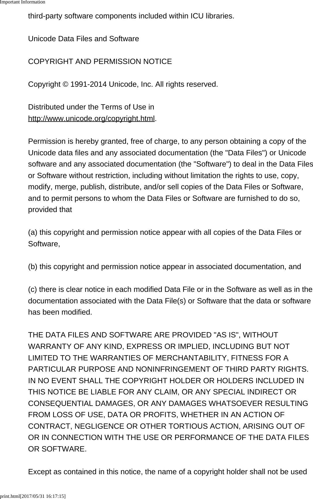 Important Informationprint.html[2017/05/31 16:17:15]third-party software components included within ICU libraries.Unicode Data Files and SoftwareCOPYRIGHT AND PERMISSION NOTICECopyright &copy; 1991-2014 Unicode, Inc. All rights reserved.Distributed under the Terms of Use inhttp://www.unicode.org/copyright.html.Permission is hereby granted, free of charge, to any person obtaining a copy of theUnicode data files and any associated documentation (the "Data Files") or Unicodesoftware and any associated documentation (the "Software") to deal in the Data Filesor Software without restriction, including without limitation the rights to use, copy,modify, merge, publish, distribute, and/or sell copies of the Data Files or Software,and to permit persons to whom the Data Files or Software are furnished to do so,provided that(a) this copyright and permission notice appear with all copies of the Data Files orSoftware,(b) this copyright and permission notice appear in associated documentation, and(c) there is clear notice in each modified Data File or in the Software as well as in thedocumentation associated with the Data File(s) or Software that the data or softwarehas been modified.THE DATA FILES AND SOFTWARE ARE PROVIDED "AS IS", WITHOUTWARRANTY OF ANY KIND, EXPRESS OR IMPLIED, INCLUDING BUT NOTLIMITED TO THE WARRANTIES OF MERCHANTABILITY, FITNESS FOR APARTICULAR PURPOSE AND NONINFRINGEMENT OF THIRD PARTY RIGHTS.IN NO EVENT SHALL THE COPYRIGHT HOLDER OR HOLDERS INCLUDED INTHIS NOTICE BE LIABLE FOR ANY CLAIM, OR ANY SPECIAL INDIRECT ORCONSEQUENTIAL DAMAGES, OR ANY DAMAGES WHATSOEVER RESULTINGFROM LOSS OF USE, DATA OR PROFITS, WHETHER IN AN ACTION OFCONTRACT, NEGLIGENCE OR OTHER TORTIOUS ACTION, ARISING OUT OFOR IN CONNECTION WITH THE USE OR PERFORMANCE OF THE DATA FILESOR SOFTWARE.Except as contained in this notice, the name of a copyright holder shall not be used