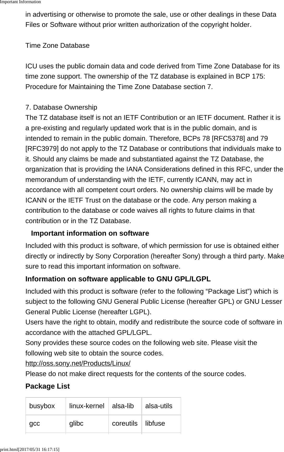 Important Informationprint.html[2017/05/31 16:17:15]in advertising or otherwise to promote the sale, use or other dealings in these DataFiles or Software without prior written authorization of the copyright holder.Time Zone DatabaseICU uses the public domain data and code derived from Time Zone Database for itstime zone support. The ownership of the TZ database is explained in BCP 175:Procedure for Maintaining the Time Zone Database section 7.7. Database OwnershipThe TZ database itself is not an IETF Contribution or an IETF document. Rather it isa pre-existing and regularly updated work that is in the public domain, and isintended to remain in the public domain. Therefore, BCPs 78 [RFC5378] and 79[RFC3979] do not apply to the TZ Database or contributions that individuals make toit. Should any claims be made and substantiated against the TZ Database, theorganization that is providing the IANA Considerations defined in this RFC, under thememorandum of understanding with the IETF, currently ICANN, may act inaccordance with all competent court orders. No ownership claims will be made byICANN or the IETF Trust on the database or the code. Any person making acontribution to the database or code waives all rights to future claims in thatcontribution or in the TZ Database.Important information on softwareIncluded with this product is software, of which permission for use is obtained eitherdirectly or indirectly by Sony Corporation (hereafter Sony) through a third party. Makesure to read this important information on software.Information on software applicable to GNU GPL/LGPLIncluded with this product is software (refer to the following &ldquo;Package List&rdquo;) which issubject to the following GNU General Public License (hereafter GPL) or GNU LesserGeneral Public License (hereafter LGPL).Users have the right to obtain, modify and redistribute the source code of software inaccordance with the attached GPL/LGPL.Sony provides these source codes on the following web site. Please visit thefollowing web site to obtain the source codes.http://oss.sony.net/Products/Linux/Please do not make direct requests for the contents of the source codes.Package Listbusybox linux-kernel alsa-lib alsa-utilsgcc glibc coreutils libfuse