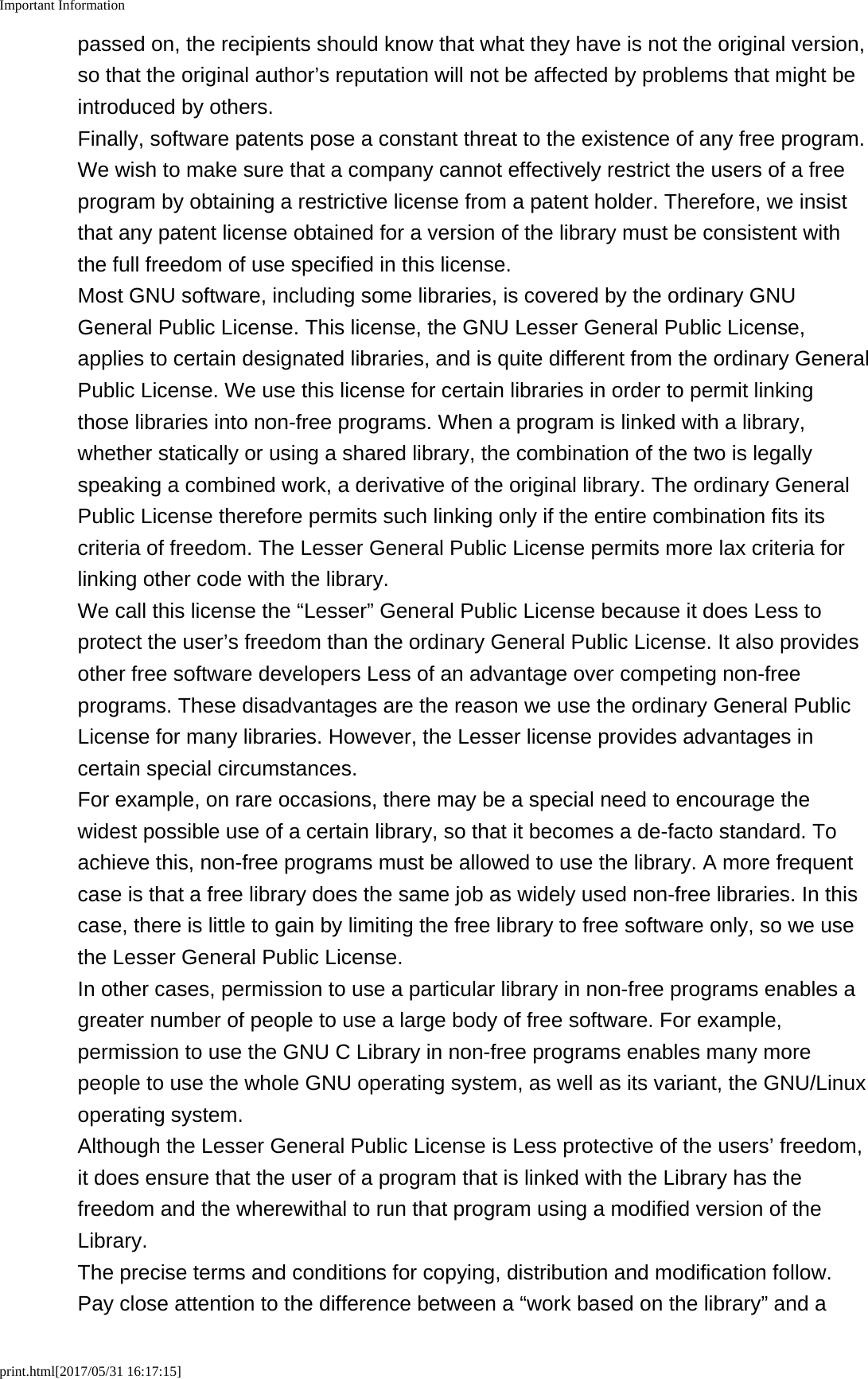 Important Informationprint.html[2017/05/31 16:17:15]passed on, the recipients should know that what they have is not the original version,so that the original author&rsquo;s reputation will not be affected by problems that might beintroduced by others.Finally, software patents pose a constant threat to the existence of any free program.We wish to make sure that a company cannot effectively restrict the users of a freeprogram by obtaining a restrictive license from a patent holder. Therefore, we insistthat any patent license obtained for a version of the library must be consistent withthe full freedom of use specified in this license.Most GNU software, including some libraries, is covered by the ordinary GNUGeneral Public License. This license, the GNU Lesser General Public License,applies to certain designated libraries, and is quite different from the ordinary GeneralPublic License. We use this license for certain libraries in order to permit linkingthose libraries into non-free programs. When a program is linked with a library,whether statically or using a shared library, the combination of the two is legallyspeaking a combined work, a derivative of the original library. The ordinary GeneralPublic License therefore permits such linking only if the entire combination fits itscriteria of freedom. The Lesser General Public License permits more lax criteria forlinking other code with the library.We call this license the &ldquo;Lesser&rdquo; General Public License because it does Less toprotect the user&rsquo;s freedom than the ordinary General Public License. It also providesother free software developers Less of an advantage over competing non-freeprograms. These disadvantages are the reason we use the ordinary General PublicLicense for many libraries. However, the Lesser license provides advantages incertain special circumstances.For example, on rare occasions, there may be a special need to encourage thewidest possible use of a certain library, so that it becomes a de-facto standard. Toachieve this, non-free programs must be allowed to use the library. A more frequentcase is that a free library does the same job as widely used non-free libraries. In thiscase, there is little to gain by limiting the free library to free software only, so we usethe Lesser General Public License.In other cases, permission to use a particular library in non-free programs enables agreater number of people to use a large body of free software. For example,permission to use the GNU C Library in non-free programs enables many morepeople to use the whole GNU operating system, as well as its variant, the GNU/Linuxoperating system.Although the Lesser General Public License is Less protective of the users&rsquo; freedom,it does ensure that the user of a program that is linked with the Library has thefreedom and the wherewithal to run that program using a modified version of theLibrary.The precise terms and conditions for copying, distribution and modification follow.Pay close attention to the difference between a &ldquo;work based on the library&rdquo; and a