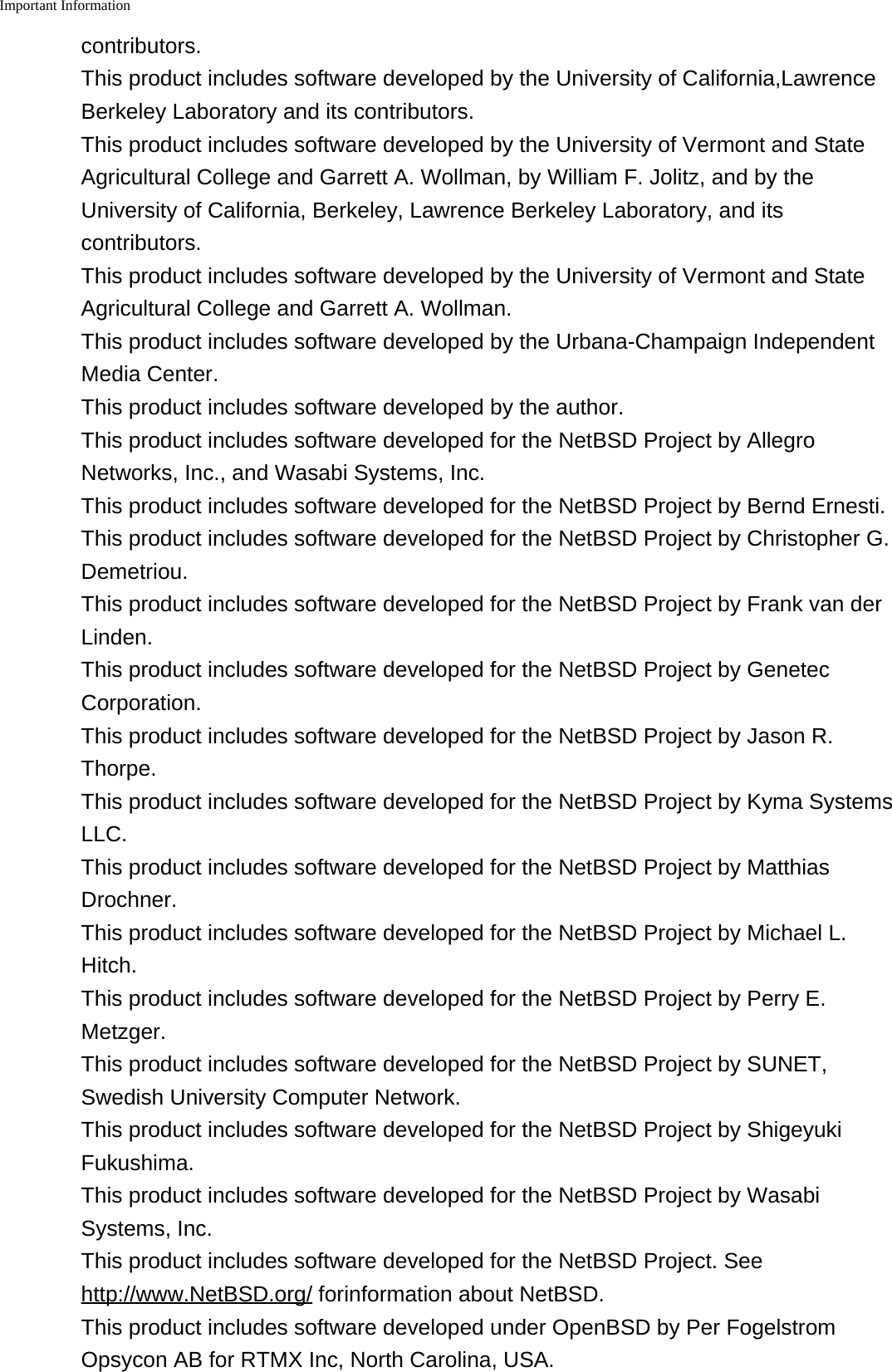 Important Information    contributors.This product includes software developed by the University of California,LawrenceBerkeley Laboratory and its contributors.This product includes software developed by the University of Vermont and StateAgricultural College and Garrett A. Wollman, by William F. Jolitz, and by theUniversity of California, Berkeley, Lawrence Berkeley Laboratory, and itscontributors.This product includes software developed by the University of Vermont and StateAgricultural College and Garrett A. Wollman.This product includes software developed by the Urbana-Champaign IndependentMedia Center.This product includes software developed by the author.This product includes software developed for the NetBSD Project by AllegroNetworks, Inc., and Wasabi Systems, Inc.This product includes software developed for the NetBSD Project by Bernd Ernesti.This product includes software developed for the NetBSD Project by Christopher G.Demetriou.This product includes software developed for the NetBSD Project by Frank van derLinden.This product includes software developed for the NetBSD Project by GenetecCorporation.This product includes software developed for the NetBSD Project by Jason R.Thorpe.This product includes software developed for the NetBSD Project by Kyma SystemsLLC.This product includes software developed for the NetBSD Project by MatthiasDrochner.This product includes software developed for the NetBSD Project by Michael L.Hitch.This product includes software developed for the NetBSD Project by Perry E.Metzger.This product includes software developed for the NetBSD Project by SUNET,Swedish University Computer Network.This product includes software developed for the NetBSD Project by ShigeyukiFukushima.This product includes software developed for the NetBSD Project by WasabiSystems, Inc.This product includes software developed for the NetBSD Project. Seehttp://www.NetBSD.org/ forinformation about NetBSD.This product includes software developed under OpenBSD by Per FogelstromOpsycon AB for RTMX Inc, North Carolina, USA.