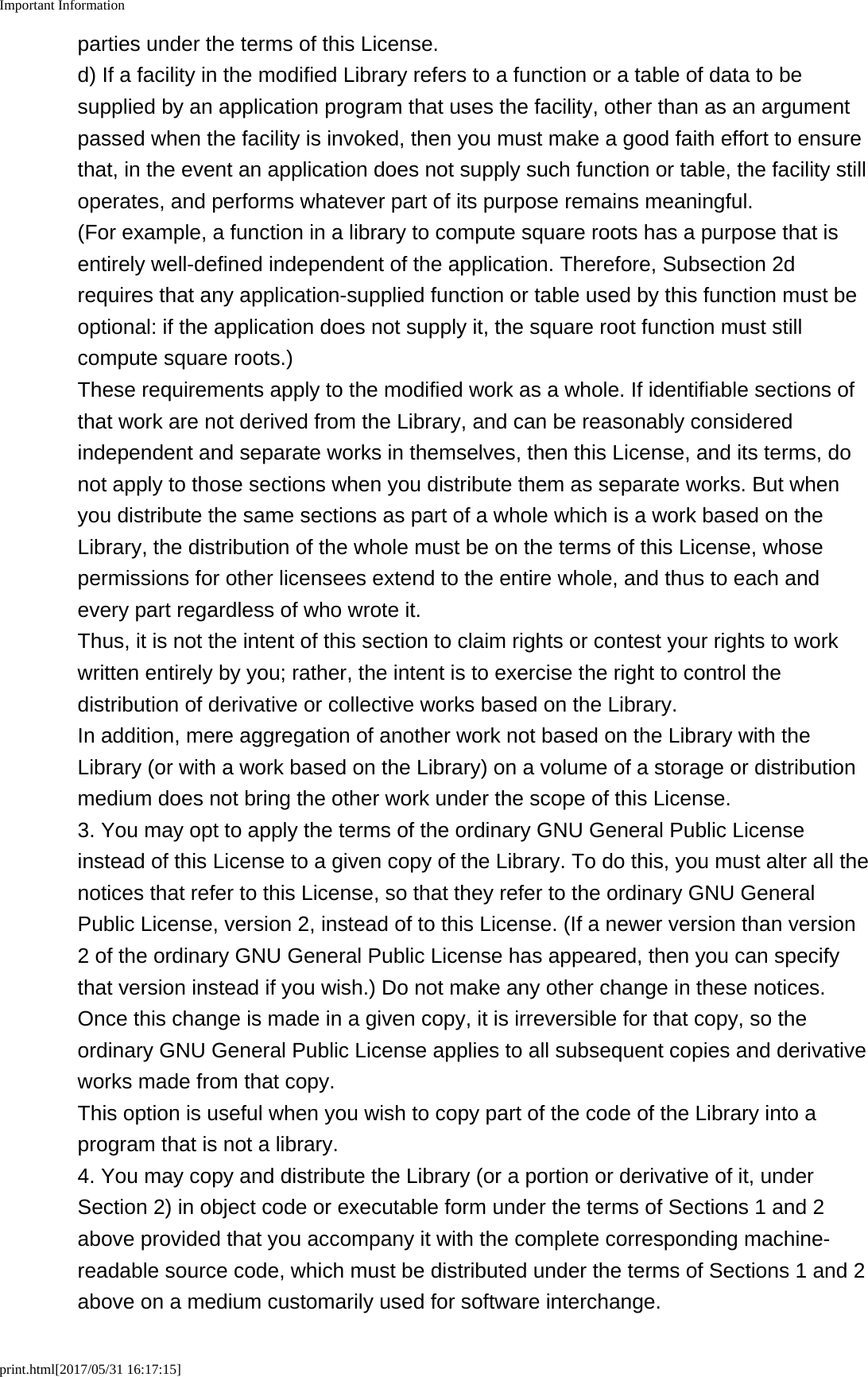 Important Informationprint.html[2017/05/31 16:17:15]parties under the terms of this License.d) If a facility in the modified Library refers to a function or a table of data to besupplied by an application program that uses the facility, other than as an argumentpassed when the facility is invoked, then you must make a good faith effort to ensurethat, in the event an application does not supply such function or table, the facility stilloperates, and performs whatever part of its purpose remains meaningful.(For example, a function in a library to compute square roots has a purpose that isentirely well-defined independent of the application. Therefore, Subsection 2drequires that any application-supplied function or table used by this function must beoptional: if the application does not supply it, the square root function must stillcompute square roots.)These requirements apply to the modified work as a whole. If identifiable sections ofthat work are not derived from the Library, and can be reasonably consideredindependent and separate works in themselves, then this License, and its terms, donot apply to those sections when you distribute them as separate works. But whenyou distribute the same sections as part of a whole which is a work based on theLibrary, the distribution of the whole must be on the terms of this License, whosepermissions for other licensees extend to the entire whole, and thus to each andevery part regardless of who wrote it.Thus, it is not the intent of this section to claim rights or contest your rights to workwritten entirely by you; rather, the intent is to exercise the right to control thedistribution of derivative or collective works based on the Library.In addition, mere aggregation of another work not based on the Library with theLibrary (or with a work based on the Library) on a volume of a storage or distributionmedium does not bring the other work under the scope of this License.3. You may opt to apply the terms of the ordinary GNU General Public Licenseinstead of this License to a given copy of the Library. To do this, you must alter all thenotices that refer to this License, so that they refer to the ordinary GNU GeneralPublic License, version 2, instead of to this License. (If a newer version than version2 of the ordinary GNU General Public License has appeared, then you can specifythat version instead if you wish.) Do not make any other change in these notices.Once this change is made in a given copy, it is irreversible for that copy, so theordinary GNU General Public License applies to all subsequent copies and derivativeworks made from that copy.This option is useful when you wish to copy part of the code of the Library into aprogram that is not a library.4. You may copy and distribute the Library (or a portion or derivative of it, underSection 2) in object code or executable form under the terms of Sections 1 and 2above provided that you accompany it with the complete corresponding machine-readable source code, which must be distributed under the terms of Sections 1 and 2above on a medium customarily used for software interchange.