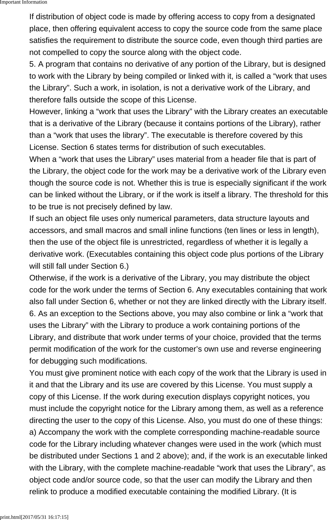Important Informationprint.html[2017/05/31 16:17:15]If distribution of object code is made by offering access to copy from a designatedplace, then offering equivalent access to copy the source code from the same placesatisfies the requirement to distribute the source code, even though third parties arenot compelled to copy the source along with the object code.5. A program that contains no derivative of any portion of the Library, but is designedto work with the Library by being compiled or linked with it, is called a &ldquo;work that usesthe Library&rdquo;. Such a work, in isolation, is not a derivative work of the Library, andtherefore falls outside the scope of this License.However, linking a &ldquo;work that uses the Library&rdquo; with the Library creates an executablethat is a derivative of the Library (because it contains portions of the Library), ratherthan a &ldquo;work that uses the library&rdquo;. The executable is therefore covered by thisLicense. Section 6 states terms for distribution of such executables.When a &ldquo;work that uses the Library&rdquo; uses material from a header file that is part ofthe Library, the object code for the work may be a derivative work of the Library eventhough the source code is not. Whether this is true is especially significant if the workcan be linked without the Library, or if the work is itself a library. The threshold for thisto be true is not precisely defined by law.If such an object file uses only numerical parameters, data structure layouts andaccessors, and small macros and small inline functions (ten lines or less in length),then the use of the object file is unrestricted, regardless of whether it is legally aderivative work. (Executables containing this object code plus portions of the Librarywill still fall under Section 6.)Otherwise, if the work is a derivative of the Library, you may distribute the objectcode for the work under the terms of Section 6. Any executables containing that workalso fall under Section 6, whether or not they are linked directly with the Library itself.6. As an exception to the Sections above, you may also combine or link a &ldquo;work thatuses the Library&rdquo; with the Library to produce a work containing portions of theLibrary, and distribute that work under terms of your choice, provided that the termspermit modification of the work for the customer&rsquo;s own use and reverse engineeringfor debugging such modifications.You must give prominent notice with each copy of the work that the Library is used init and that the Library and its use are covered by this License. You must supply acopy of this License. If the work during execution displays copyright notices, youmust include the copyright notice for the Library among them, as well as a referencedirecting the user to the copy of this License. Also, you must do one of these things:a) Accompany the work with the complete corresponding machine-readable sourcecode for the Library including whatever changes were used in the work (which mustbe distributed under Sections 1 and 2 above); and, if the work is an executable linkedwith the Library, with the complete machine-readable &ldquo;work that uses the Library&rdquo;, asobject code and/or source code, so that the user can modify the Library and thenrelink to produce a modified executable containing the modified Library. (It is