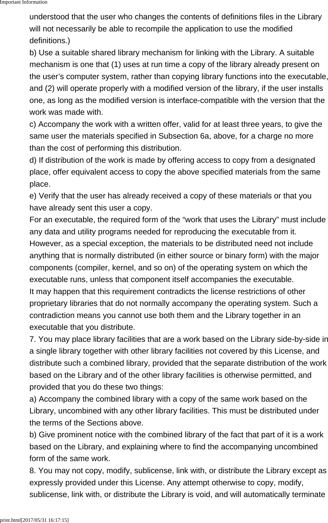 Important Informationprint.html[2017/05/31 16:17:15]understood that the user who changes the contents of definitions files in the Librarywill not necessarily be able to recompile the application to use the modifieddefinitions.)b) Use a suitable shared library mechanism for linking with the Library. A suitablemechanism is one that (1) uses at run time a copy of the library already present onthe user&rsquo;s computer system, rather than copying library functions into the executable,and (2) will operate properly with a modified version of the library, if the user installsone, as long as the modified version is interface-compatible with the version that thework was made with.c) Accompany the work with a written offer, valid for at least three years, to give thesame user the materials specified in Subsection 6a, above, for a charge no morethan the cost of performing this distribution.d) If distribution of the work is made by offering access to copy from a designatedplace, offer equivalent access to copy the above specified materials from the sameplace.e) Verify that the user has already received a copy of these materials or that youhave already sent this user a copy.For an executable, the required form of the &ldquo;work that uses the Library&rdquo; must includeany data and utility programs needed for reproducing the executable from it.However, as a special exception, the materials to be distributed need not includeanything that is normally distributed (in either source or binary form) with the majorcomponents (compiler, kernel, and so on) of the operating system on which theexecutable runs, unless that component itself accompanies the executable.It may happen that this requirement contradicts the license restrictions of otherproprietary libraries that do not normally accompany the operating system. Such acontradiction means you cannot use both them and the Library together in anexecutable that you distribute.7. You may place library facilities that are a work based on the Library side-by-side ina single library together with other library facilities not covered by this License, anddistribute such a combined library, provided that the separate distribution of the workbased on the Library and of the other library facilities is otherwise permitted, andprovided that you do these two things:a) Accompany the combined library with a copy of the same work based on theLibrary, uncombined with any other library facilities. This must be distributed underthe terms of the Sections above.b) Give prominent notice with the combined library of the fact that part of it is a workbased on the Library, and explaining where to find the accompanying uncombinedform of the same work.8. You may not copy, modify, sublicense, link with, or distribute the Library except asexpressly provided under this License. Any attempt otherwise to copy, modify,sublicense, link with, or distribute the Library is void, and will automatically terminate