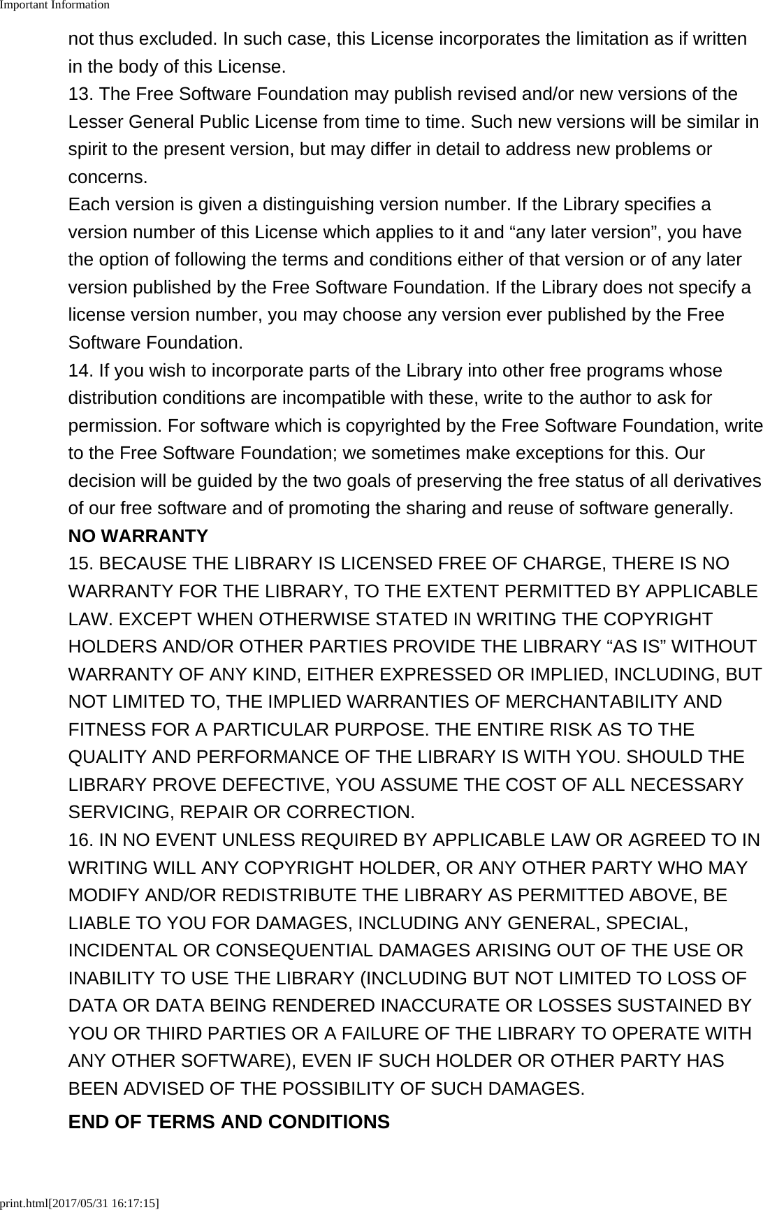 Important Informationprint.html[2017/05/31 16:17:15]not thus excluded. In such case, this License incorporates the limitation as if writtenin the body of this License.13. The Free Software Foundation may publish revised and/or new versions of theLesser General Public License from time to time. Such new versions will be similar inspirit to the present version, but may differ in detail to address new problems orconcerns.Each version is given a distinguishing version number. If the Library specifies aversion number of this License which applies to it and &ldquo;any later version&rdquo;, you havethe option of following the terms and conditions either of that version or of any laterversion published by the Free Software Foundation. If the Library does not specify alicense version number, you may choose any version ever published by the FreeSoftware Foundation.14. If you wish to incorporate parts of the Library into other free programs whosedistribution conditions are incompatible with these, write to the author to ask forpermission. For software which is copyrighted by the Free Software Foundation, writeto the Free Software Foundation; we sometimes make exceptions for this. Ourdecision will be guided by the two goals of preserving the free status of all derivativesof our free software and of promoting the sharing and reuse of software generally.NO WARRANTY15. BECAUSE THE LIBRARY IS LICENSED FREE OF CHARGE, THERE IS NOWARRANTY FOR THE LIBRARY, TO THE EXTENT PERMITTED BY APPLICABLELAW. EXCEPT WHEN OTHERWISE STATED IN WRITING THE COPYRIGHTHOLDERS AND/OR OTHER PARTIES PROVIDE THE LIBRARY &ldquo;AS IS&rdquo; WITHOUTWARRANTY OF ANY KIND, EITHER EXPRESSED OR IMPLIED, INCLUDING, BUTNOT LIMITED TO, THE IMPLIED WARRANTIES OF MERCHANTABILITY ANDFITNESS FOR A PARTICULAR PURPOSE. THE ENTIRE RISK AS TO THEQUALITY AND PERFORMANCE OF THE LIBRARY IS WITH YOU. SHOULD THELIBRARY PROVE DEFECTIVE, YOU ASSUME THE COST OF ALL NECESSARYSERVICING, REPAIR OR CORRECTION.16. IN NO EVENT UNLESS REQUIRED BY APPLICABLE LAW OR AGREED TO INWRITING WILL ANY COPYRIGHT HOLDER, OR ANY OTHER PARTY WHO MAYMODIFY AND/OR REDISTRIBUTE THE LIBRARY AS PERMITTED ABOVE, BELIABLE TO YOU FOR DAMAGES, INCLUDING ANY GENERAL, SPECIAL,INCIDENTAL OR CONSEQUENTIAL DAMAGES ARISING OUT OF THE USE ORINABILITY TO USE THE LIBRARY (INCLUDING BUT NOT LIMITED TO LOSS OFDATA OR DATA BEING RENDERED INACCURATE OR LOSSES SUSTAINED BYYOU OR THIRD PARTIES OR A FAILURE OF THE LIBRARY TO OPERATE WITHANY OTHER SOFTWARE), EVEN IF SUCH HOLDER OR OTHER PARTY HASBEEN ADVISED OF THE POSSIBILITY OF SUCH DAMAGES.END OF TERMS AND CONDITIONS