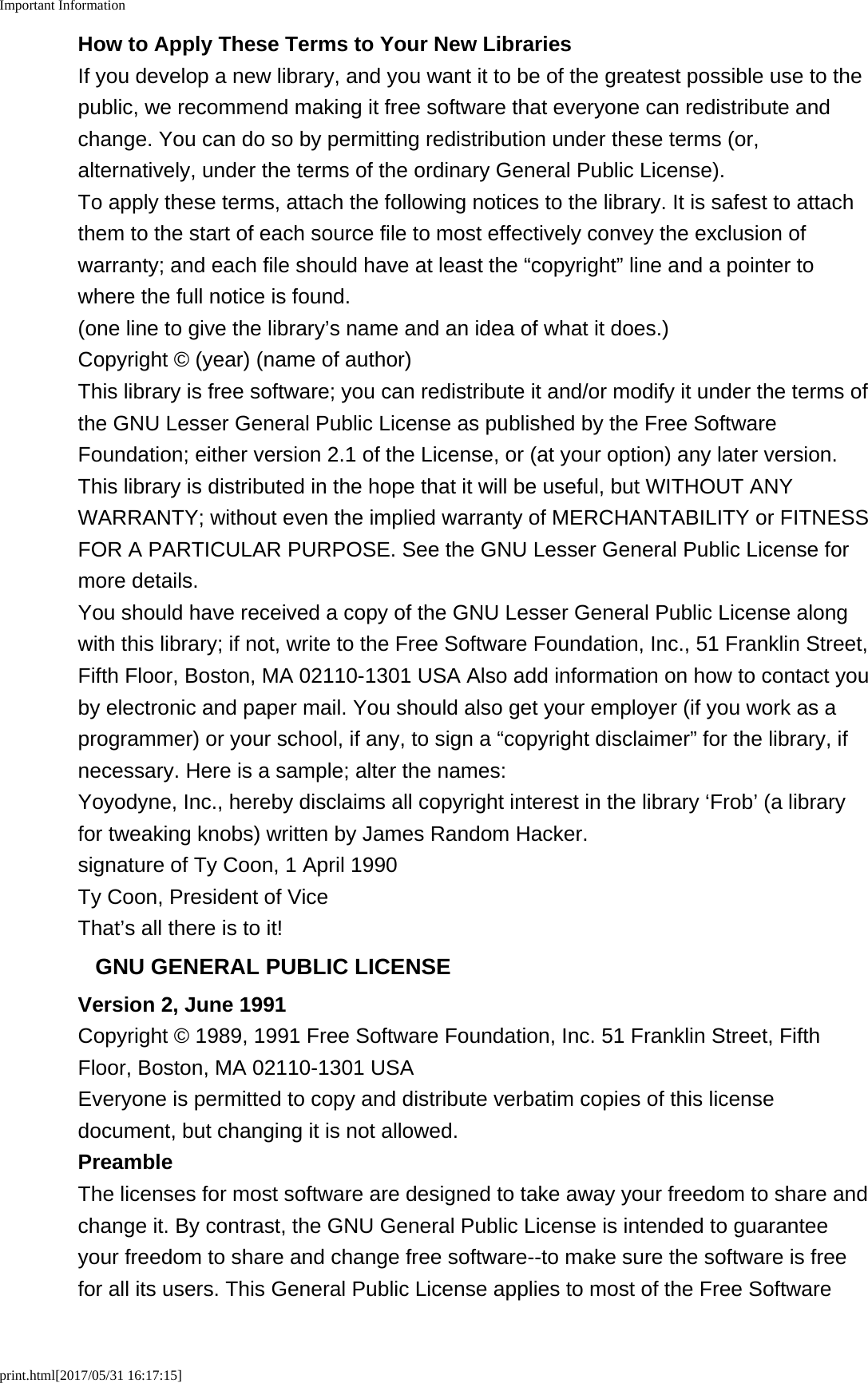 Important Informationprint.html[2017/05/31 16:17:15]How to Apply These Terms to Your New LibrariesIf you develop a new library, and you want it to be of the greatest possible use to thepublic, we recommend making it free software that everyone can redistribute andchange. You can do so by permitting redistribution under these terms (or,alternatively, under the terms of the ordinary General Public License).To apply these terms, attach the following notices to the library. It is safest to attachthem to the start of each source file to most effectively convey the exclusion ofwarranty; and each file should have at least the &ldquo;copyright&rdquo; line and a pointer towhere the full notice is found.(one line to give the library&rsquo;s name and an idea of what it does.)Copyright &copy; (year) (name of author)This library is free software; you can redistribute it and/or modify it under the terms ofthe GNU Lesser General Public License as published by the Free SoftwareFoundation; either version 2.1 of the License, or (at your option) any later version.This library is distributed in the hope that it will be useful, but WITHOUT ANYWARRANTY; without even the implied warranty of MERCHANTABILITY or FITNESSFOR A PARTICULAR PURPOSE. See the GNU Lesser General Public License formore details.You should have received a copy of the GNU Lesser General Public License alongwith this library; if not, write to the Free Software Foundation, Inc., 51 Franklin Street,Fifth Floor, Boston, MA 02110-1301 USA Also add information on how to contact youby electronic and paper mail. You should also get your employer (if you work as aprogrammer) or your school, if any, to sign a &ldquo;copyright disclaimer&rdquo; for the library, ifnecessary. Here is a sample; alter the names:Yoyodyne, Inc., hereby disclaims all copyright interest in the library &lsquo;Frob&rsquo; (a libraryfor tweaking knobs) written by James Random Hacker.signature of Ty Coon, 1 April 1990Ty Coon, President of ViceThat&rsquo;s all there is to it!GNU GENERAL PUBLIC LICENSEVersion 2, June 1991Copyright &copy; 1989, 1991 Free Software Foundation, Inc. 51 Franklin Street, FifthFloor, Boston, MA 02110-1301 USAEveryone is permitted to copy and distribute verbatim copies of this licensedocument, but changing it is not allowed.PreambleThe licenses for most software are designed to take away your freedom to share andchange it. By contrast, the GNU General Public License is intended to guaranteeyour freedom to share and change free software--to make sure the software is freefor all its users. This General Public License applies to most of the Free Software