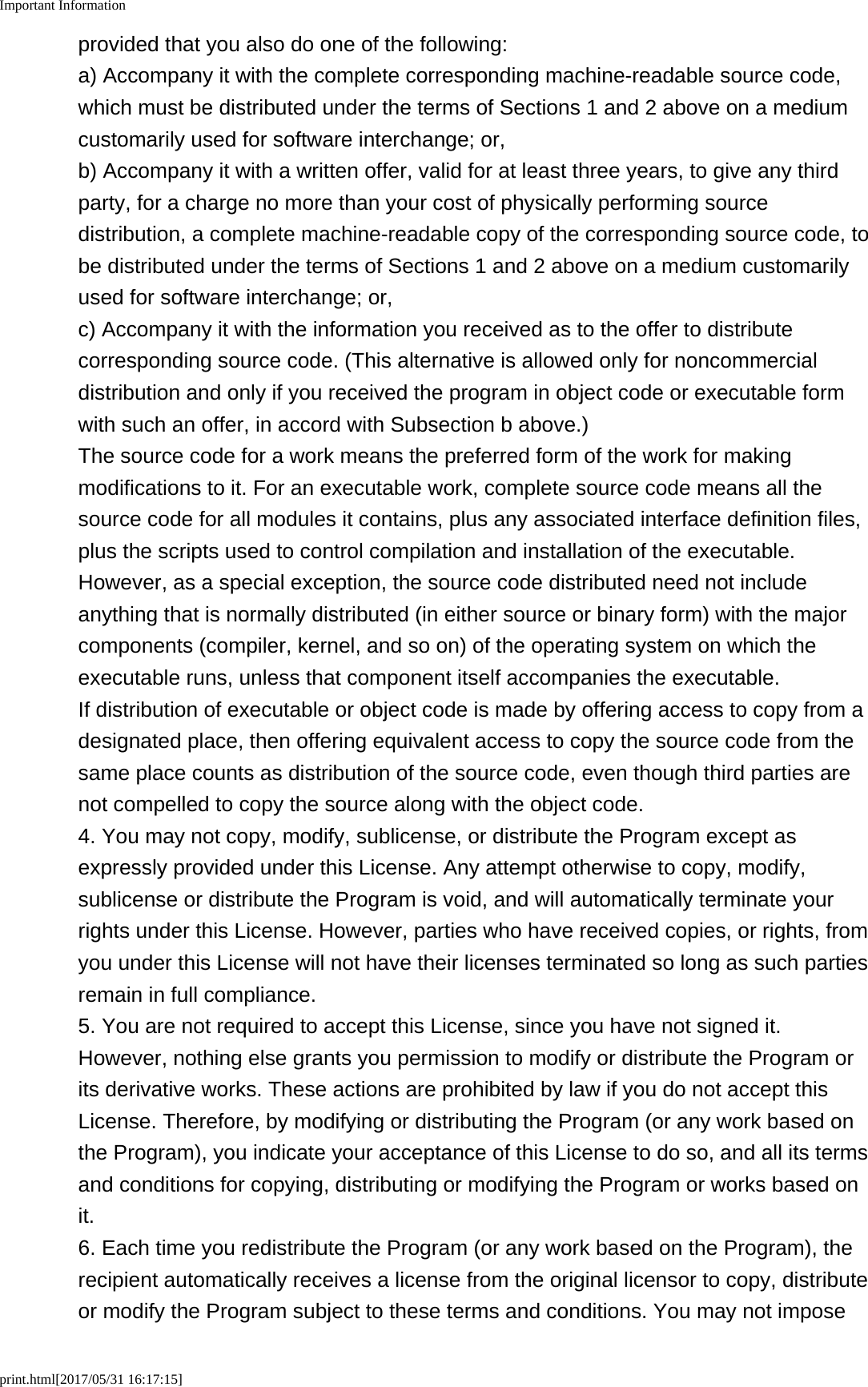 Important Informationprint.html[2017/05/31 16:17:15]provided that you also do one of the following:a) Accompany it with the complete corresponding machine-readable source code,which must be distributed under the terms of Sections 1 and 2 above on a mediumcustomarily used for software interchange; or,b) Accompany it with a written offer, valid for at least three years, to give any thirdparty, for a charge no more than your cost of physically performing sourcedistribution, a complete machine-readable copy of the corresponding source code, tobe distributed under the terms of Sections 1 and 2 above on a medium customarilyused for software interchange; or,c) Accompany it with the information you received as to the offer to distributecorresponding source code. (This alternative is allowed only for noncommercialdistribution and only if you received the program in object code or executable formwith such an offer, in accord with Subsection b above.)The source code for a work means the preferred form of the work for makingmodifications to it. For an executable work, complete source code means all thesource code for all modules it contains, plus any associated interface definition files,plus the scripts used to control compilation and installation of the executable.However, as a special exception, the source code distributed need not includeanything that is normally distributed (in either source or binary form) with the majorcomponents (compiler, kernel, and so on) of the operating system on which theexecutable runs, unless that component itself accompanies the executable.If distribution of executable or object code is made by offering access to copy from adesignated place, then offering equivalent access to copy the source code from thesame place counts as distribution of the source code, even though third parties arenot compelled to copy the source along with the object code.4. You may not copy, modify, sublicense, or distribute the Program except asexpressly provided under this License. Any attempt otherwise to copy, modify,sublicense or distribute the Program is void, and will automatically terminate yourrights under this License. However, parties who have received copies, or rights, fromyou under this License will not have their licenses terminated so long as such partiesremain in full compliance.5. You are not required to accept this License, since you have not signed it.However, nothing else grants you permission to modify or distribute the Program orits derivative works. These actions are prohibited by law if you do not accept thisLicense. Therefore, by modifying or distributing the Program (or any work based onthe Program), you indicate your acceptance of this License to do so, and all its termsand conditions for copying, distributing or modifying the Program or works based onit.6. Each time you redistribute the Program (or any work based on the Program), therecipient automatically receives a license from the original licensor to copy, distributeor modify the Program subject to these terms and conditions. You may not impose