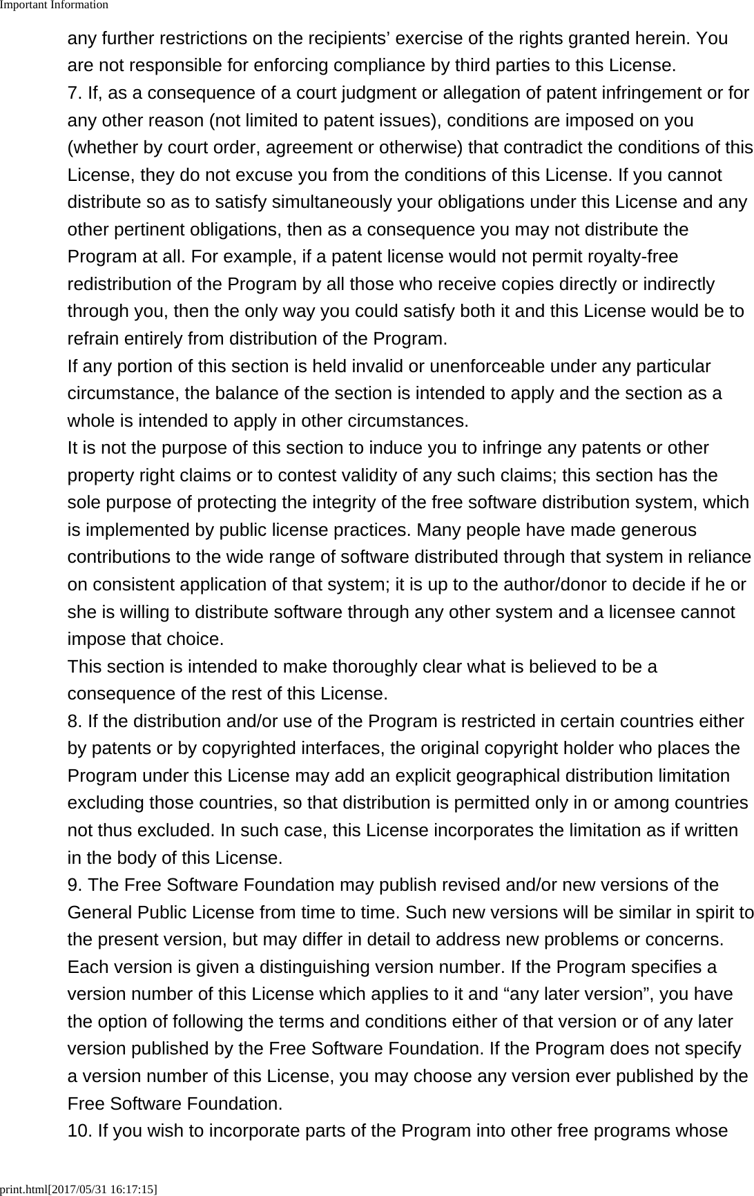 Important Informationprint.html[2017/05/31 16:17:15]any further restrictions on the recipients&rsquo; exercise of the rights granted herein. Youare not responsible for enforcing compliance by third parties to this License.7. If, as a consequence of a court judgment or allegation of patent infringement or forany other reason (not limited to patent issues), conditions are imposed on you(whether by court order, agreement or otherwise) that contradict the conditions of thisLicense, they do not excuse you from the conditions of this License. If you cannotdistribute so as to satisfy simultaneously your obligations under this License and anyother pertinent obligations, then as a consequence you may not distribute theProgram at all. For example, if a patent license would not permit royalty-freeredistribution of the Program by all those who receive copies directly or indirectlythrough you, then the only way you could satisfy both it and this License would be torefrain entirely from distribution of the Program.If any portion of this section is held invalid or unenforceable under any particularcircumstance, the balance of the section is intended to apply and the section as awhole is intended to apply in other circumstances.It is not the purpose of this section to induce you to infringe any patents or otherproperty right claims or to contest validity of any such claims; this section has thesole purpose of protecting the integrity of the free software distribution system, whichis implemented by public license practices. Many people have made generouscontributions to the wide range of software distributed through that system in relianceon consistent application of that system; it is up to the author/donor to decide if he orshe is willing to distribute software through any other system and a licensee cannotimpose that choice.This section is intended to make thoroughly clear what is believed to be aconsequence of the rest of this License.8. If the distribution and/or use of the Program is restricted in certain countries eitherby patents or by copyrighted interfaces, the original copyright holder who places theProgram under this License may add an explicit geographical distribution limitationexcluding those countries, so that distribution is permitted only in or among countriesnot thus excluded. In such case, this License incorporates the limitation as if writtenin the body of this License.9. The Free Software Foundation may publish revised and/or new versions of theGeneral Public License from time to time. Such new versions will be similar in spirit tothe present version, but may differ in detail to address new problems or concerns.Each version is given a distinguishing version number. If the Program specifies aversion number of this License which applies to it and &ldquo;any later version&rdquo;, you havethe option of following the terms and conditions either of that version or of any laterversion published by the Free Software Foundation. If the Program does not specifya version number of this License, you may choose any version ever published by theFree Software Foundation.10. If you wish to incorporate parts of the Program into other free programs whose