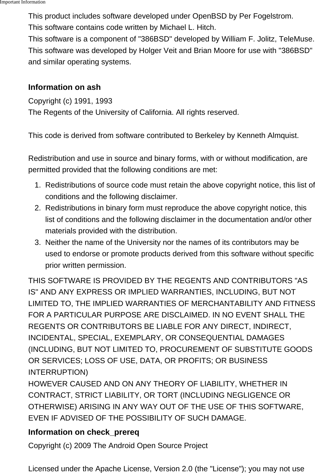 Important Information    This product includes software developed under OpenBSD by Per Fogelstrom.This software contains code written by Michael L. Hitch.This software is a component of "386BSD" developed by William F. Jolitz, TeleMuse.This software was developed by Holger Veit and Brian Moore for use with "386BSD"and similar operating systems.Information on ashCopyright (c) 1991, 1993The Regents of the University of California. All rights reserved.This code is derived from software contributed to Berkeley by Kenneth Almquist.Redistribution and use in source and binary forms, with or without modification, arepermitted provided that the following conditions are met:1. Redistributions of source code must retain the above copyright notice, this list ofconditions and the following disclaimer.2. Redistributions in binary form must reproduce the above copyright notice, thislist of conditions and the following disclaimer in the documentation and/or othermaterials provided with the distribution.3. Neither the name of the University nor the names of its contributors may beused to endorse or promote products derived from this software without specificprior written permission.THIS SOFTWARE IS PROVIDED BY THE REGENTS AND CONTRIBUTORS "ASIS" AND ANY EXPRESS OR IMPLIED WARRANTIES, INCLUDING, BUT NOTLIMITED TO, THE IMPLIED WARRANTIES OF MERCHANTABILITY AND FITNESSFOR A PARTICULAR PURPOSE ARE DISCLAIMED. IN NO EVENT SHALL THEREGENTS OR CONTRIBUTORS BE LIABLE FOR ANY DIRECT, INDIRECT,INCIDENTAL, SPECIAL, EXEMPLARY, OR CONSEQUENTIAL DAMAGES(INCLUDING, BUT NOT LIMITED TO, PROCUREMENT OF SUBSTITUTE GOODSOR SERVICES; LOSS OF USE, DATA, OR PROFITS; OR BUSINESSINTERRUPTION) HOWEVER CAUSED AND ON ANY THEORY OF LIABILITY, WHETHER INCONTRACT, STRICT LIABILITY, OR TORT (INCLUDING NEGLIGENCE OROTHERWISE) ARISING IN ANY WAY OUT OF THE USE OF THIS SOFTWARE,EVEN IF ADVISED OF THE POSSIBILITY OF SUCH DAMAGE.Information on check_prereqCopyright (c) 2009 The Android Open Source ProjectLicensed under the Apache License, Version 2.0 (the "License"); you may not use