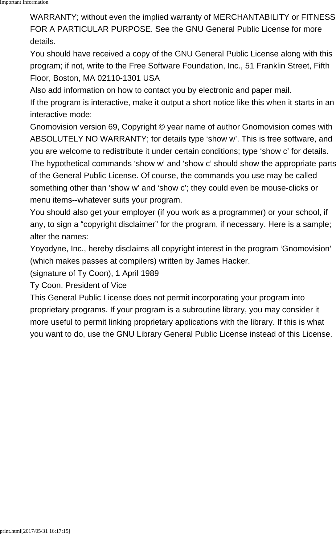 Important Informationprint.html[2017/05/31 16:17:15]WARRANTY; without even the implied warranty of MERCHANTABILITY or FITNESSFOR A PARTICULAR PURPOSE. See the GNU General Public License for moredetails.You should have received a copy of the GNU General Public License along with thisprogram; if not, write to the Free Software Foundation, Inc., 51 Franklin Street, FifthFloor, Boston, MA 02110-1301 USAAlso add information on how to contact you by electronic and paper mail.If the program is interactive, make it output a short notice like this when it starts in aninteractive mode:Gnomovision version 69, Copyright &copy; year name of author Gnomovision comes withABSOLUTELY NO WARRANTY; for details type &lsquo;show w&rsquo;. This is free software, andyou are welcome to redistribute it under certain conditions; type &lsquo;show c&rsquo; for details.The hypothetical commands &lsquo;show w&rsquo; and &lsquo;show c&rsquo; should show the appropriate partsof the General Public License. Of course, the commands you use may be calledsomething other than &lsquo;show w&rsquo; and &lsquo;show c&rsquo;; they could even be mouse-clicks ormenu items--whatever suits your program.You should also get your employer (if you work as a programmer) or your school, ifany, to sign a &ldquo;copyright disclaimer&rdquo; for the program, if necessary. Here is a sample;alter the names:Yoyodyne, Inc., hereby disclaims all copyright interest in the program &lsquo;Gnomovision&rsquo;(which makes passes at compilers) written by James Hacker.(signature of Ty Coon), 1 April 1989Ty Coon, President of ViceThis General Public License does not permit incorporating your program intoproprietary programs. If your program is a subroutine library, you may consider itmore useful to permit linking proprietary applications with the library. If this is whatyou want to do, use the GNU Library General Public License instead of this License.
