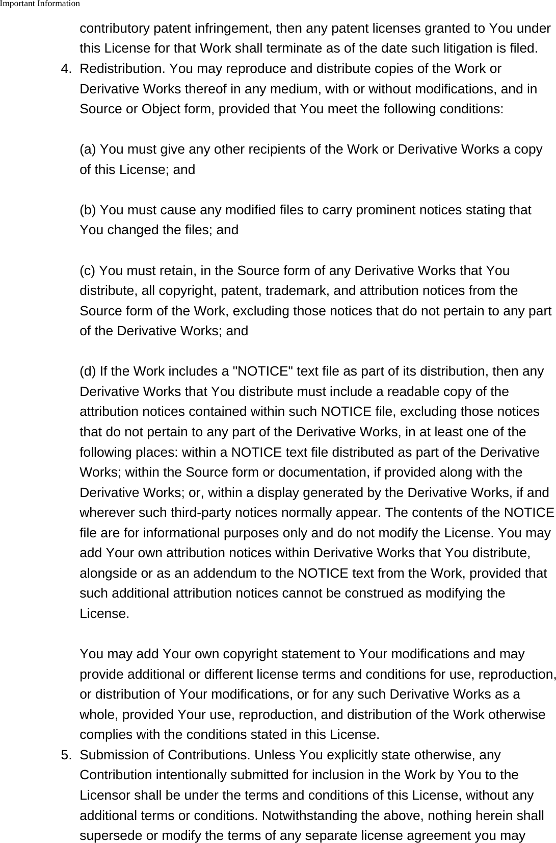 Important Information    contributory patent infringement, then any patent licenses granted to You underthis License for that Work shall terminate as of the date such litigation is filed.4.Redistribution. You may reproduce and distribute copies of the Work orDerivative Works thereof in any medium, with or without modifications, and inSource or Object form, provided that You meet the following conditions:(a) You must give any other recipients of the Work or Derivative Works a copyof this License; and(b) You must cause any modified files to carry prominent notices stating thatYou changed the files; and(c) You must retain, in the Source form of any Derivative Works that Youdistribute, all copyright, patent, trademark, and attribution notices from theSource form of the Work, excluding those notices that do not pertain to any partof the Derivative Works; and(d) If the Work includes a "NOTICE" text file as part of its distribution, then anyDerivative Works that You distribute must include a readable copy of theattribution notices contained within such NOTICE file, excluding those noticesthat do not pertain to any part of the Derivative Works, in at least one of thefollowing places: within a NOTICE text file distributed as part of the DerivativeWorks; within the Source form or documentation, if provided along with theDerivative Works; or, within a display generated by the Derivative Works, if andwherever such third-party notices normally appear. The contents of the NOTICEfile are for informational purposes only and do not modify the License. You mayadd Your own attribution notices within Derivative Works that You distribute,alongside or as an addendum to the NOTICE text from the Work, provided thatsuch additional attribution notices cannot be construed as modifying theLicense.You may add Your own copyright statement to Your modifications and mayprovide additional or different license terms and conditions for use, reproduction,or distribution of Your modifications, or for any such Derivative Works as awhole, provided Your use, reproduction, and distribution of the Work otherwisecomplies with the conditions stated in this License.5.Submission of Contributions. Unless You explicitly state otherwise, anyContribution intentionally submitted for inclusion in the Work by You to theLicensor shall be under the terms and conditions of this License, without anyadditional terms or conditions. Notwithstanding the above, nothing herein shallsupersede or modify the terms of any separate license agreement you may