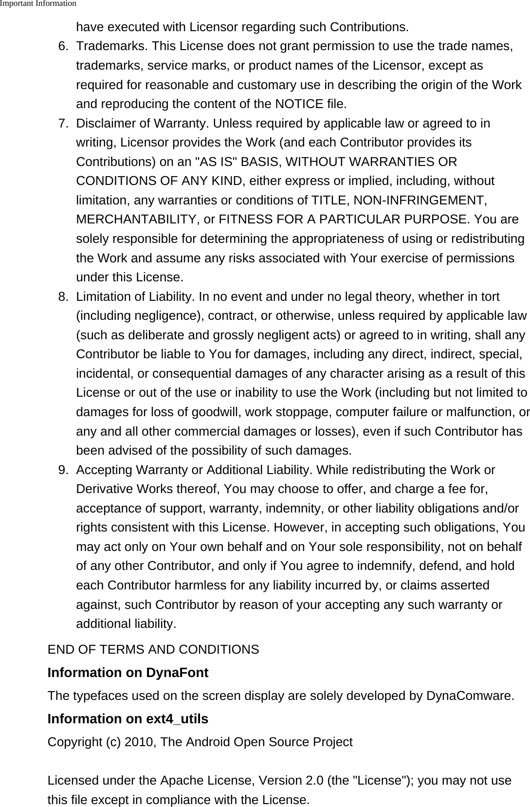 Important Information    have executed with Licensor regarding such Contributions.6. Trademarks. This License does not grant permission to use the trade names,trademarks, service marks, or product names of the Licensor, except asrequired for reasonable and customary use in describing the origin of the Workand reproducing the content of the NOTICE file.7. Disclaimer of Warranty. Unless required by applicable law or agreed to inwriting, Licensor provides the Work (and each Contributor provides itsContributions) on an "AS IS" BASIS, WITHOUT WARRANTIES ORCONDITIONS OF ANY KIND, either express or implied, including, withoutlimitation, any warranties or conditions of TITLE, NON-INFRINGEMENT,MERCHANTABILITY, or FITNESS FOR A PARTICULAR PURPOSE. You aresolely responsible for determining the appropriateness of using or redistributingthe Work and assume any risks associated with Your exercise of permissionsunder this License.8.Limitation of Liability. In no event and under no legal theory, whether in tort(including negligence), contract, or otherwise, unless required by applicable law(such as deliberate and grossly negligent acts) or agreed to in writing, shall anyContributor be liable to You for damages, including any direct, indirect, special,incidental, or consequential damages of any character arising as a result of thisLicense or out of the use or inability to use the Work (including but not limited todamages for loss of goodwill, work stoppage, computer failure or malfunction, orany and all other commercial damages or losses), even if such Contributor hasbeen advised of the possibility of such damages.9. Accepting Warranty or Additional Liability. While redistributing the Work orDerivative Works thereof, You may choose to offer, and charge a fee for,acceptance of support, warranty, indemnity, or other liability obligations and/orrights consistent with this License. However, in accepting such obligations, Youmay act only on Your own behalf and on Your sole responsibility, not on behalfof any other Contributor, and only if You agree to indemnify, defend, and holdeach Contributor harmless for any liability incurred by, or claims assertedagainst, such Contributor by reason of your accepting any such warranty oradditional liability.END OF TERMS AND CONDITIONSInformation on DynaFontThe typefaces used on the screen display are solely developed by DynaComware.Information on ext4_utilsCopyright (c) 2010, The Android Open Source ProjectLicensed under the Apache License, Version 2.0 (the "License"); you may not usethis file except in compliance with the License.