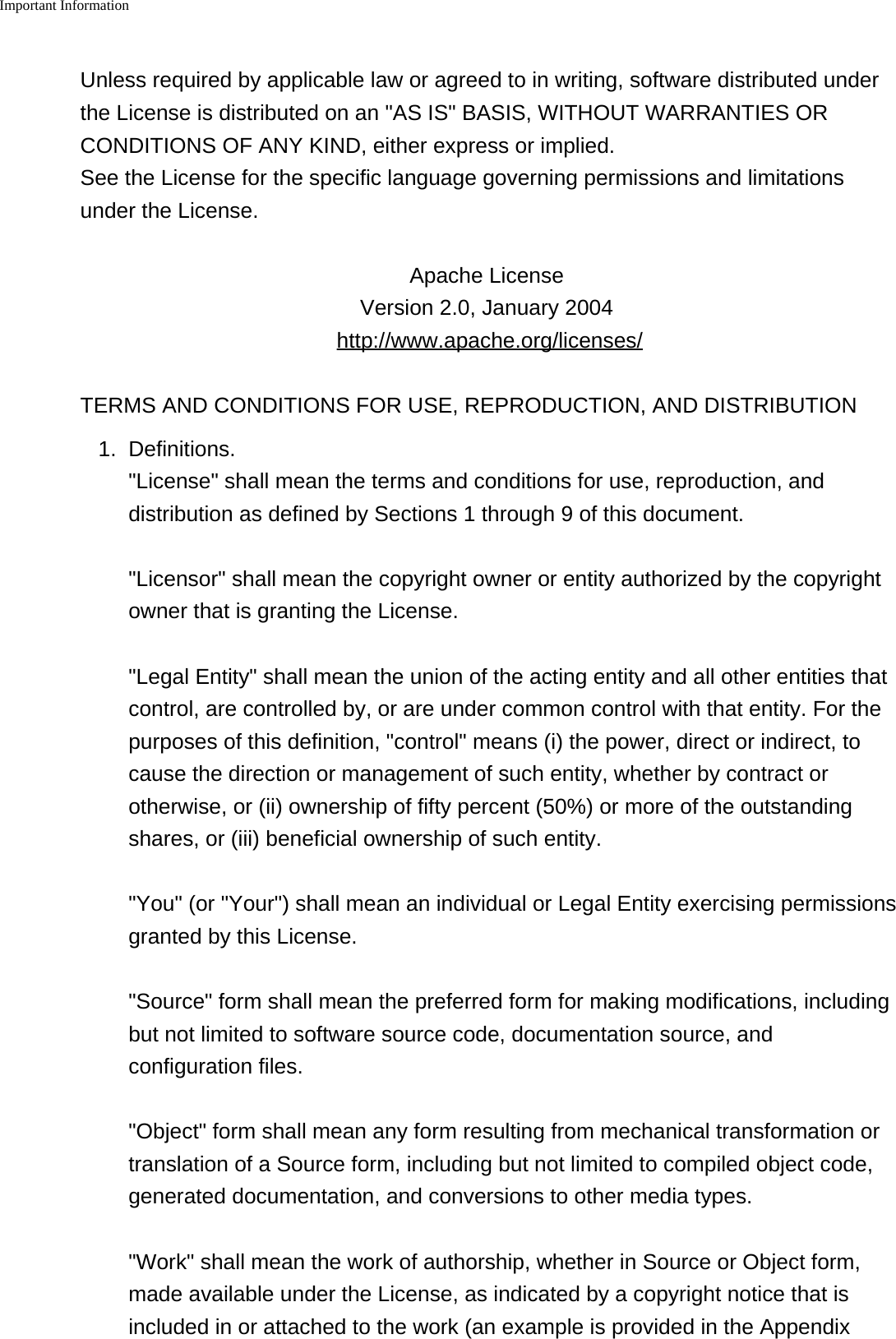 Important Information    Unless required by applicable law or agreed to in writing, software distributed underthe License is distributed on an "AS IS" BASIS, WITHOUT WARRANTIES ORCONDITIONS OF ANY KIND, either express or implied. See the License for the specific language governing permissions and limitationsunder the License.Apache License Version 2.0, January 2004 http://www.apache.org/licenses/TERMS AND CONDITIONS FOR USE, REPRODUCTION, AND DISTRIBUTION1. Definitions."License" shall mean the terms and conditions for use, reproduction, anddistribution as defined by Sections 1 through 9 of this document."Licensor" shall mean the copyright owner or entity authorized by the copyrightowner that is granting the License."Legal Entity" shall mean the union of the acting entity and all other entities thatcontrol, are controlled by, or are under common control with that entity. For thepurposes of this definition, "control" means (i) the power, direct or indirect, tocause the direction or management of such entity, whether by contract orotherwise, or (ii) ownership of fifty percent (50%) or more of the outstandingshares, or (iii) beneficial ownership of such entity."You" (or "Your") shall mean an individual or Legal Entity exercising permissionsgranted by this License."Source" form shall mean the preferred form for making modifications, includingbut not limited to software source code, documentation source, andconfiguration files."Object" form shall mean any form resulting from mechanical transformation ortranslation of a Source form, including but not limited to compiled object code,generated documentation, and conversions to other media types."Work" shall mean the work of authorship, whether in Source or Object form,made available under the License, as indicated by a copyright notice that isincluded in or attached to the work (an example is provided in the Appendix