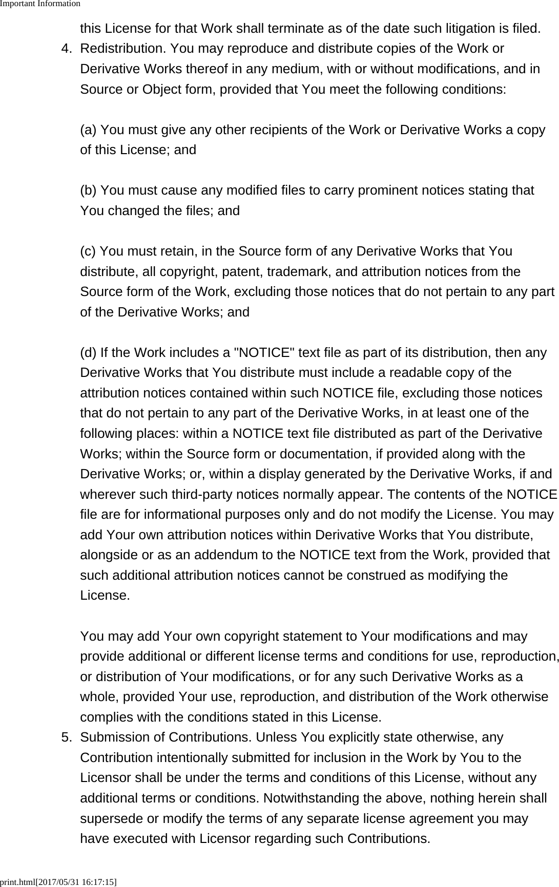Important Informationprint.html[2017/05/31 16:17:15]this License for that Work shall terminate as of the date such litigation is filed.4. Redistribution. You may reproduce and distribute copies of the Work orDerivative Works thereof in any medium, with or without modifications, and inSource or Object form, provided that You meet the following conditions:(a) You must give any other recipients of the Work or Derivative Works a copyof this License; and(b) You must cause any modified files to carry prominent notices stating thatYou changed the files; and(c) You must retain, in the Source form of any Derivative Works that Youdistribute, all copyright, patent, trademark, and attribution notices from theSource form of the Work, excluding those notices that do not pertain to any partof the Derivative Works; and(d) If the Work includes a "NOTICE" text file as part of its distribution, then anyDerivative Works that You distribute must include a readable copy of theattribution notices contained within such NOTICE file, excluding those noticesthat do not pertain to any part of the Derivative Works, in at least one of thefollowing places: within a NOTICE text file distributed as part of the DerivativeWorks; within the Source form or documentation, if provided along with theDerivative Works; or, within a display generated by the Derivative Works, if andwherever such third-party notices normally appear. The contents of the NOTICEfile are for informational purposes only and do not modify the License. You mayadd Your own attribution notices within Derivative Works that You distribute,alongside or as an addendum to the NOTICE text from the Work, provided thatsuch additional attribution notices cannot be construed as modifying theLicense.You may add Your own copyright statement to Your modifications and mayprovide additional or different license terms and conditions for use, reproduction,or distribution of Your modifications, or for any such Derivative Works as awhole, provided Your use, reproduction, and distribution of the Work otherwisecomplies with the conditions stated in this License.5. Submission of Contributions. Unless You explicitly state otherwise, anyContribution intentionally submitted for inclusion in the Work by You to theLicensor shall be under the terms and conditions of this License, without anyadditional terms or conditions. Notwithstanding the above, nothing herein shallsupersede or modify the terms of any separate license agreement you mayhave executed with Licensor regarding such Contributions.