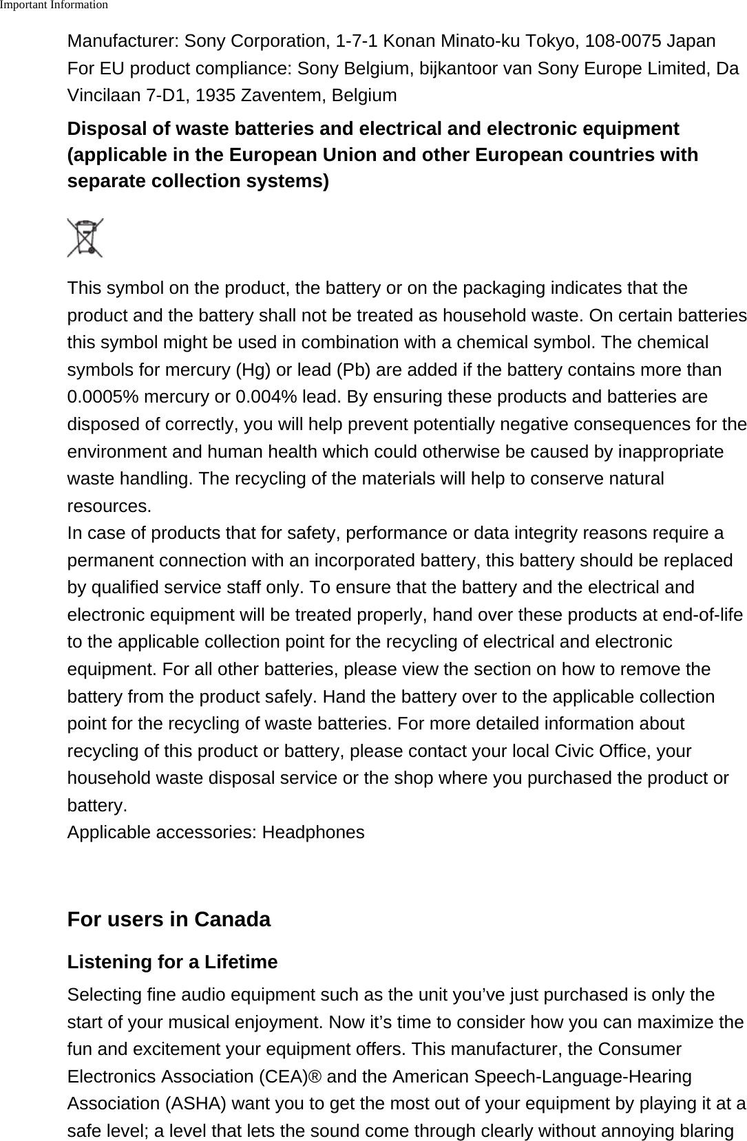 Important InformationManufacturer: Sony Corporation, 1-7-1 Konan Minato-ku Tokyo, 108-0075 JapanFor EU product compliance: Sony Belgium, bijkantoor van Sony Europe Limited, DaVincilaan 7-D1, 1935 Zaventem, BelgiumDisposal of waste batteries and electrical and electronic equipment(applicable in the European Union and other European countries withseparate collection systems)This symbol on the product, the battery or on the packaging indicates that theproduct and the battery shall not be treated as household waste. On certain batteriesthis symbol might be used in combination with a chemical symbol. The chemicalsymbols for mercury (Hg) or lead (Pb) are added if the battery contains more than0.0005% mercury or 0.004% lead. By ensuring these products and batteries aredisposed of correctly, you will help prevent potentially negative consequences for theenvironment and human health which could otherwise be caused by inappropriatewaste handling. The recycling of the materials will help to conserve naturalresources.In case of products that for safety, performance or data integrity reasons require apermanent connection with an incorporated battery, this battery should be replacedby qualified service staff only. To ensure that the battery and the electrical andelectronic equipment will be treated properly, hand over these products at end-of-lifeto the applicable collection point for the recycling of electrical and electronicequipment. For all other batteries, please view the section on how to remove thebattery from the product safely. Hand the battery over to the applicable collectionpoint for the recycling of waste batteries. For more detailed information aboutrecycling of this product or battery, please contact your local Civic Office, yourhousehold waste disposal service or the shop where you purchased the product orbattery.Applicable accessories: HeadphonesFor users in CanadaListening for a LifetimeSelecting fine audio equipment such as the unit you&rsquo;ve just purchased is only thestart of your musical enjoyment. Now it&rsquo;s time to consider how you can maximize thefun and excitement your equipment offers. This manufacturer, the ConsumerElectronics Association (CEA)&reg; and the American Speech-Language-HearingAssociation (ASHA) want you to get the most out of your equipment by playing it at asafe level; a level that lets the sound come through clearly without annoying blaring